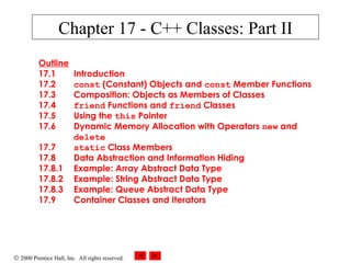 Chapter 17 - C++ Classes: Part II 
Outline 
17.1 Introduction 
17.2 const (Constant) Objects and const Member Functions 
17.3 Composition: Objects as Members of Classes 
17.4 friend Functions and friend Classes 
17.5 Using the this Pointer 
17.6 Dynamic Memory Allocation with Operators new and 
delete 
17.7 static Class Members 
17.8 Data Abstraction and Information Hiding 
17.8.1 Example: Array Abstract Data Type 
17.8.2 Example: String Abstract Data Type 
17.8.3 Example: Queue Abstract Data Type 
17.9 Container Classes and Iterators 
Ó 2000 Prentice Hall, Inc. All rights reserved. 
 