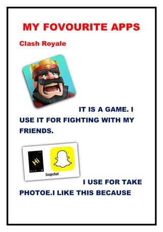 MY FOVOURITE APPS
Clash Royale
IT IS A GAME. I
USE IT FOR FIGHTING WITH MY
FRIENDS.
I USE FOR TAKE
PHOTOE.I LIKE THIS BECAUSE
 