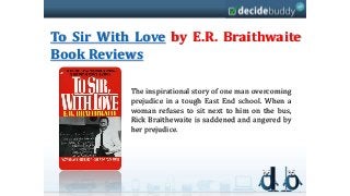 To Sir With Love by E.R. Braithwaite
Book Reviews

           The inspirational story of one man overcoming
           prejudice in a tough East End school. When a
           woman refuses to sit next to him on the bus,
           Rick Braithewaite is saddened and angered by
           her prejudice.
 