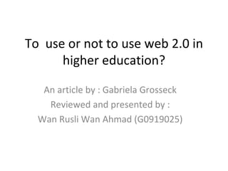 To  use or not to use web 2.0 in higher education? An article by : Gabriela Grosseck Reviewed and presented by : Wan Rusli Wan Ahmad (G0919025) 