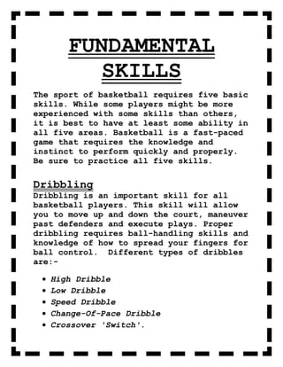 FUNDAMENTAL
         SKILLS
The sport of basketball requires five basic
skills. While some players might be more
experienced with some skills than others,
it is best to have at least some ability in
all five areas. Basketball is a fast-paced
game that requires the knowledge and
instinct to perform quickly and properly.
Be sure to practice all five skills.

Dribbling
Dribbling is an important skill for all
basketball players. This skill will allow
you to move up and down the court, maneuver
past defenders and execute plays. Proper
dribbling requires ball-handling skills and
knowledge of how to spread your fingers for
ball control. Different types of dribbles
are:-

   High Dribble
   Low Dribble
   Speed Dribble
   Change-Of-Pace Dribble
   Crossover 'Switch'.
 