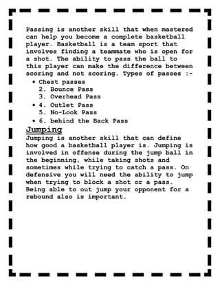 Passing is another skill that when mastered
can help you become a complete basketball
player. Basketball is a team sport that
involves finding a teammate who is open for
a shot. The ability to pass the ball to
this player can make the difference between
scoring and not scoring. Types of passes :-
   Chest passes
   2. Bounce Pass
   3. Overhead Pass
   4. Outlet Pass
   5. No-Look Pass
   6. behind the Back Pass
Jumping
Jumping is another skill that can define
how good a basketball player is. Jumping is
involved in offense during the jump ball in
the beginning, while taking shots and
sometimes while trying to catch a pass. On
defensive you will need the ability to jump
when trying to block a shot or a pass.
Being able to out jump your opponent for a
rebound also is important.
 