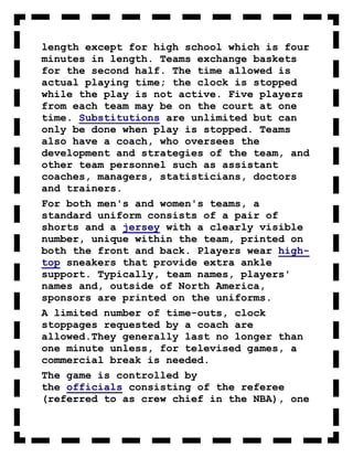 length except for high school which is four
minutes in length. Teams exchange baskets
for the second half. The time allowed is
actual playing time; the clock is stopped
while the play is not active. Five players
from each team may be on the court at one
time. Substitutions are unlimited but can
only be done when play is stopped. Teams
also have a coach, who oversees the
development and strategies of the team, and
other team personnel such as assistant
coaches, managers, statisticians, doctors
and trainers.
For both men's and women's teams, a
standard uniform consists of a pair of
shorts and a jersey with a clearly visible
number, unique within the team, printed on
both the front and back. Players wear high-
top sneakers that provide extra ankle
support. Typically, team names, players'
names and, outside of North America,
sponsors are printed on the uniforms.
A limited number of time-outs, clock
stoppages requested by a coach are
allowed.They generally last no longer than
one minute unless, for televised games, a
commercial break is needed.
The game is controlled by
the officials consisting of the referee
(referred to as crew chief in the NBA), one
 