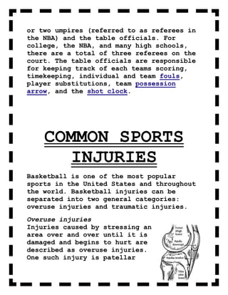 or two umpires (referred to as referees in
the NBA) and the table officials. For
college, the NBA, and many high schools,
there are a total of three referees on the
court. The table officials are responsible
for keeping track of each teams scoring,
timekeeping, individual and team fouls,
player substitutions, team possession
arrow, and the shot clock.




    COMMON SPORTS
       INJURIES
Basketball is one of the most popular
sports in the United States and throughout
the world. Basketball injuries can be
separated into two general categories:
overuse injuries and traumatic injuries.
Overuse injuries
Injuries caused by stressing an
area over and over until it is
damaged and begins to hurt are
described as overuse injuries.
One such injury is patellar
 