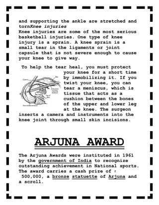 and supporting the ankle are stretched and
tornKnee injuries
Knee injuries are some of the most serious
basketball injuries. One type of knee
injury is a sprain. A knee sprain is a
small tear in the ligaments or joint
capsule that is not severe enough to cause
your knee to give way.
 To help the tear heal, you must protect
                your knee for a short time
                by immobilizing it. If you
                twist your knee, you can
                tear a meniscus, which is
                tissue that acts as a
                cushion between the bones
                of the upper and lower leg
                at the knee. The surgeon
inserts a camera and instruments into the
knee joint through small skin incisions.




     ARJUNA AWARD
The Arjuna Awards were instituted in 1961
by the government of India to recognize
outstanding achievement in National sports.
The award carries a cash prize of
 500,000, a bronze statuette of Arjuna and
a scroll.
 