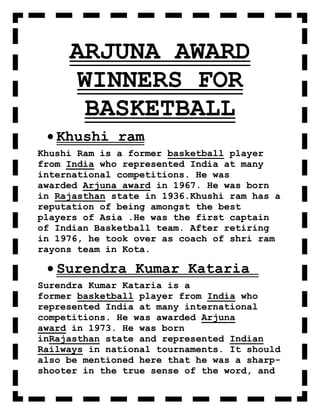 ARJUNA AWARD
      WINNERS FOR
       BASKETBALL
   Khushi ram
Khushi Ram is a former basketball player
from India who represented India at many
international competitions. He was
awarded Arjuna award in 1967. He was born
in Rajasthan state in 1936.Khushi ram has a
reputation of being amongst the best
players of Asia .He was the first captain
of Indian Basketball team. After retiring
in 1976, he took over as coach of shri ram
rayons team in Kota.

   Surendra Kumar Kataria
Surendra Kumar Kataria is a
former basketball player from India who
represented India at many international
competitions. He was awarded Arjuna
award in 1973. He was born
inRajasthan state and represented Indian
Railways in national tournaments. It should
also be mentioned here that he was a sharp-
shooter in the true sense of the word, and
 