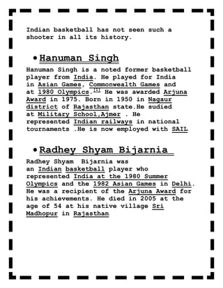 Indian basketball has not seen such a
shooter in all its history.


   Hanuman Singh
Hanuman Singh is a noted former basketball
player from India. He played for India
in Asian Games, Commonwealth Games and
at 1980 Olympics.[1] He was awarded Arjuna
Award in 1975. Born in 1950 in Nagaur
district of Rajasthan state.He sudied
at Military School,Ajmer . He
represented Indian railways in national
tournaments .He is now employed with SAIL.


   Radhey Shyam Bijarnia
Radhey Shyam Bijarnia was
an Indian basketball player who
represented India at the 1980 Summer
Olympics and the 1982 Asian Games in Delhi.
He was a recipient of the Arjuna Award for
his achievements. He died in 2005 at the
age of 54 at his native village Sri
Madhopur in Rajasthan.
 