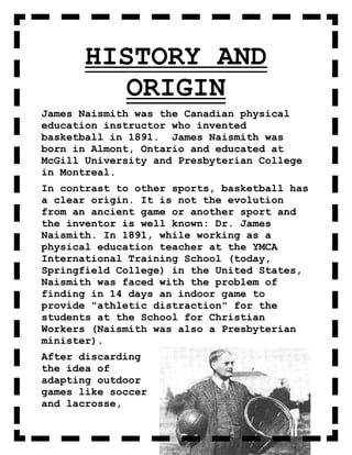 HISTORY AND
         ORIGIN
James Naismith was the Canadian physical
education instructor who invented
basketball in 1891. James Naismith was
born in Almont, Ontario and educated at
McGill University and Presbyterian College
in Montreal.
In contrast to other sports, basketball has
a clear origin. It is not the evolution
from an ancient game or another sport and
the inventor is well known: Dr. James
Naismith. In 1891, while working as a
physical education teacher at the YMCA
International Training School (today,
Springfield College) in the United States,
Naismith was faced with the problem of
finding in 14 days an indoor game to
provide "athletic distraction" for the
students at the School for Christian
Workers (Naismith was also a Presbyterian
minister).
After discarding
the idea of
adapting outdoor
games like soccer
and lacrosse,
 