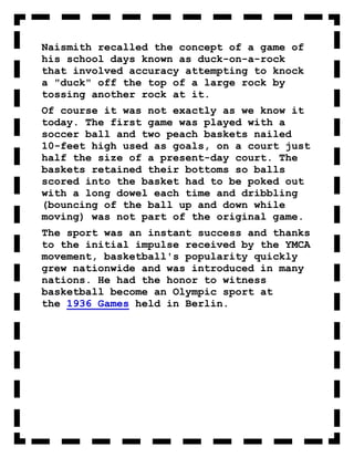 Naismith recalled the concept of a game of
his school days known as duck-on-a-rock
that involved accuracy attempting to knock
a "duck" off the top of a large rock by
tossing another rock at it.
Of course it was not exactly as we know it
today. The first game was played with a
soccer ball and two peach baskets nailed
10-feet high used as goals, on a court just
half the size of a present-day court. The
baskets retained their bottoms so balls
scored into the basket had to be poked out
with a long dowel each time and dribbling
(bouncing of the ball up and down while
moving) was not part of the original game.
The sport was an instant success and thanks
to the initial impulse received by the YMCA
movement, basketball's popularity quickly
grew nationwide and was introduced in many
nations. He had the honor to witness
basketball become an Olympic sport at
the 1936 Games held in Berlin.
 