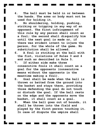 4.   The ball must be held in or between
  the hands. The arms or body must not be
  used for holding it.
5.   No shouldering, holding, pushing,
  striking or tripping in any way of an
  opponent. The first infringement of
  this rule by any person shall count as
  a foul; the second shall disqualify him
  until the next goal is made or, if
  there was evident intent to injure the
  person, for the whole of the game. No
  substitution shall be allowed.
6.   A foul is striking at the ball with
  the fist, violations of Rules 3 and 4
  and such as described in Rule 5.
7.   If either side make three
  consecutive fouls it shall count as a
  goal for the opponents (consecutive
  means without the opponents in the
  meantime making a foul).
8.   Goal shall be made when the ball is
  thrown or batted from the ground into
  the basket and stays there, providing
  those defending the goal do not touch
  or disturb the goal. If the ball rests
  on the edge and the opponents move the
  basket, it shall count as a goal.
9.   When the ball goes out of bounds, it
  shall be thrown into the field and
  played by the first person touching it.
  In case of dispute the umpire shall
 