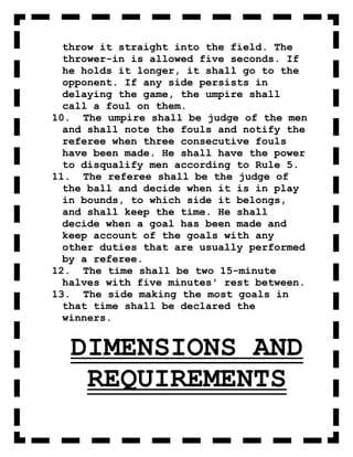 throw it straight into the field. The
  thrower-in is allowed five seconds. If
  he holds it longer, it shall go to the
  opponent. If any side persists in
  delaying the game, the umpire shall
  call a foul on them.
10. The umpire shall be judge of the men
  and shall note the fouls and notify the
  referee when three consecutive fouls
  have been made. He shall have the power
  to disqualify men according to Rule 5.
11. The referee shall be the judge of
  the ball and decide when it is in play
  in bounds, to which side it belongs,
  and shall keep the time. He shall
  decide when a goal has been made and
  keep account of the goals with any
  other duties that are usually performed
  by a referee.
12. The time shall be two 15-minute
  halves with five minutes' rest between.
13. The side making the most goals in
  that time shall be declared the
  winners.


  DIMENSIONS AND
   REQUIREMENTS
 