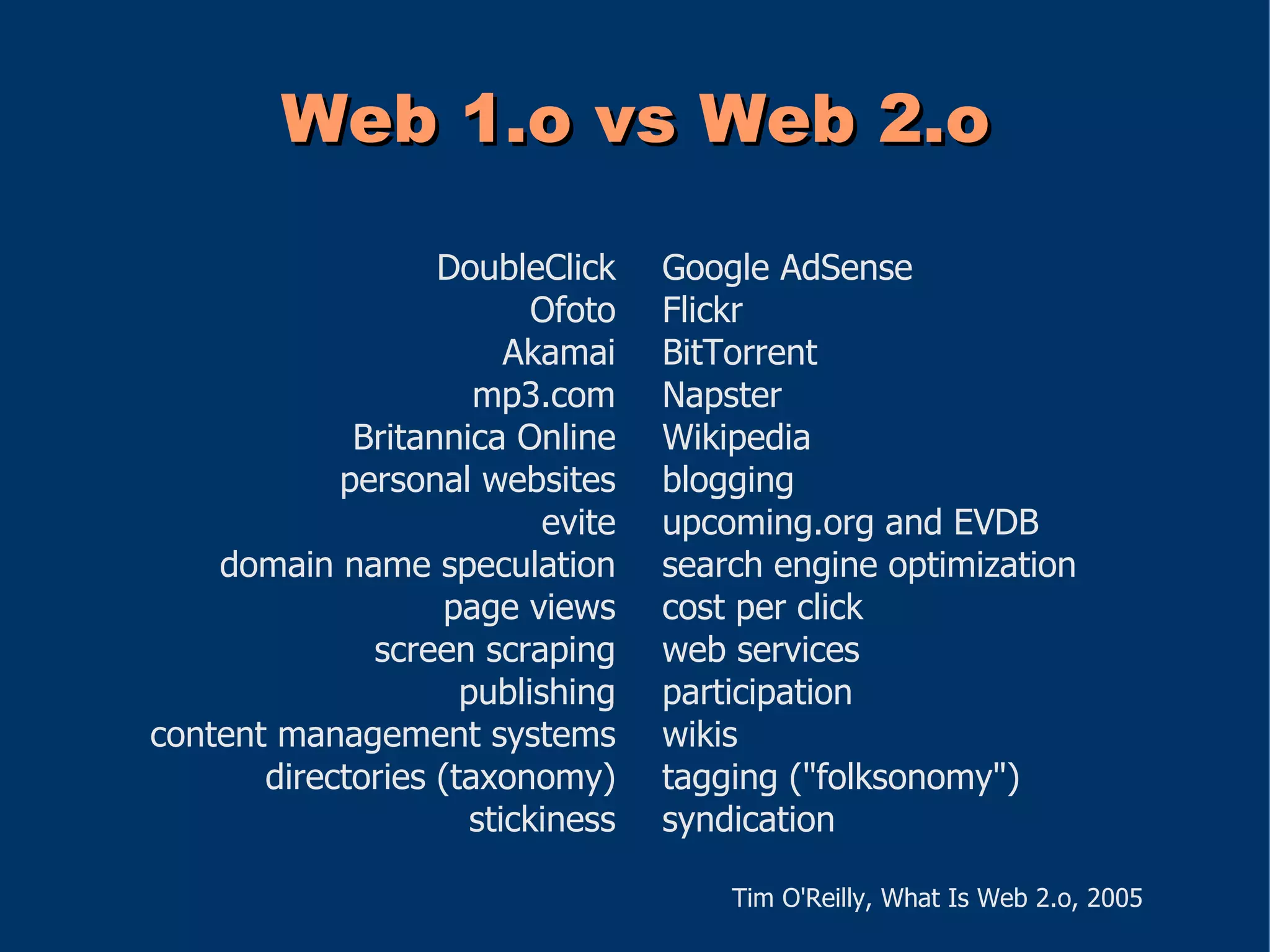 Web 1.o vs Web 2.o

                   DoubleClick     Google AdSense
                           Ofoto   Flickr
                         Akamai    BitTorrent
                      mp3.com      Napster
             Britannica Online     Wikipedia
            personal websites      blogging
                           evite   upcoming.org and EVDB
    domain name speculation        search engine optimization
                   page views      cost per click
              screen scraping      web services
                     publishing    participation
content management systems         wikis
       directories (taxonomy)      tagging ("folksonomy")
                      stickiness   syndication

                                       Tim O'Reilly, What Is Web 2.o, 2005
 