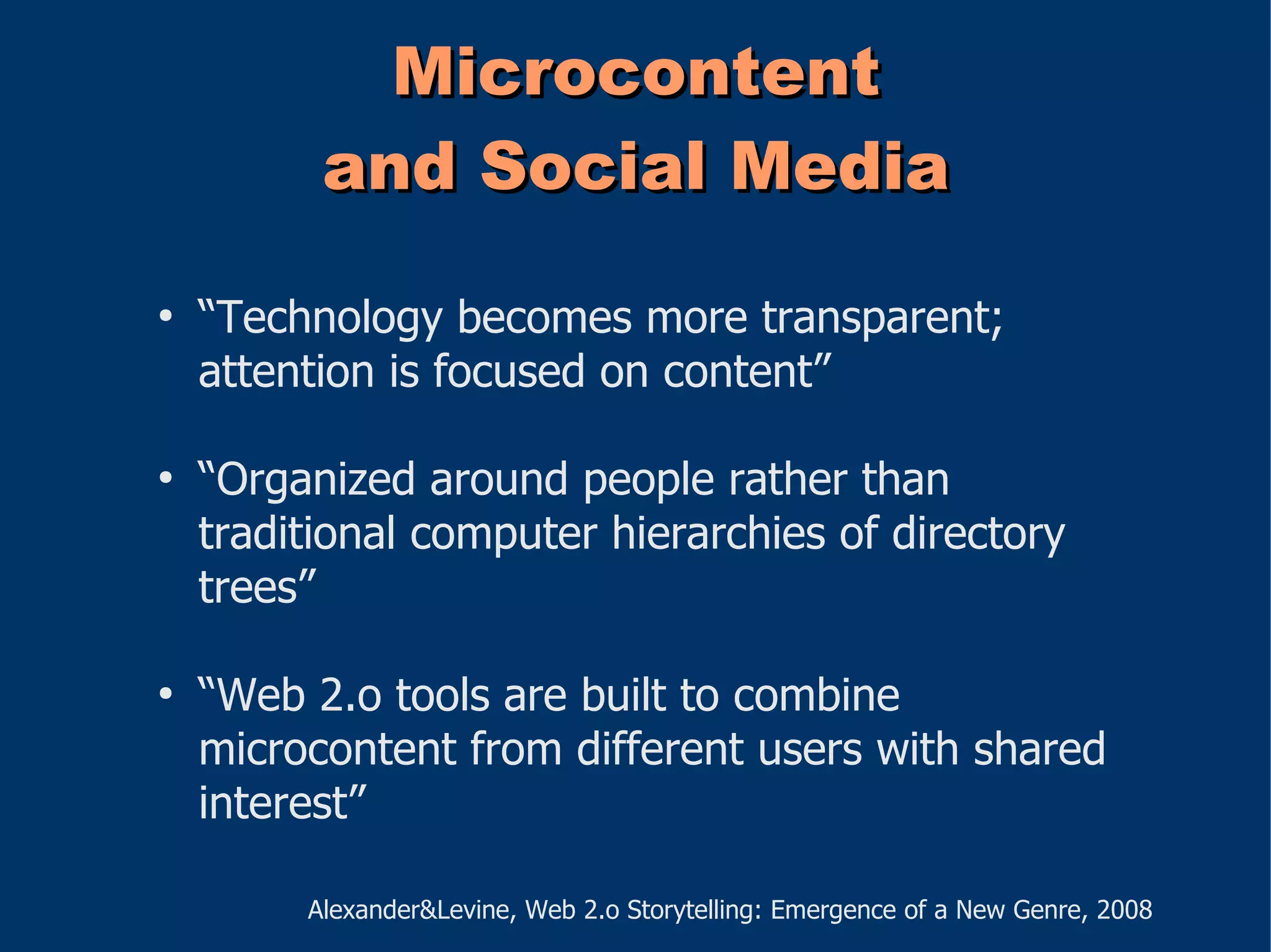 Microcontent
          and Social Media
●
    “Technology becomes more transparent;
    attention is focused on content”

●
    “Organized around people rather than
    traditional computer hierarchies of directory
    trees”

●
    “Web 2.o tools are built to combine
    microcontent from different users with shared
    interest”

         Alexander&Levine, Web 2.o Storytelling: Emergence of a New Genre, 2008
 