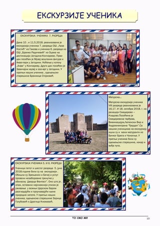 10
EКСКУРЗИЈЕ УЧЕНИКА
_____________________________________________________________________________________________
ТО СМО МИ
ЕКСКУРЗИЈА УЧЕНИКА 7. РАЗРЕДА
Дана 10 . и 11.5.2018. реализована је
екскурзија ученика 7. разреда ОШ „Лаза
Костић“ из Гакова и ученика 6. разреда из
ОШ „Бранко Радичевић“ из Оџака на
дестинацији Јагодина-Кончарево. Први
дан посећен је Музеј воштаних фигура и
Аква-парк у Јагодини. Ноћење у хотелу
„Алфа“ у Кончареву. Други дан посећен је
Завичајни музеј и зоо-врт у Јагодини. У
пратњи наших ученика , одељењски
старешина Бранкица Стојковић.
Матурска...
Матурска екскурзија ученика
VIII разреда реализована је
16,17. И 18. октобра 2018. г. на
релацији Смедерево –
Кладово.Посећена је
Смедеревска тврђава,
Виминацијум,Лепенски Вир и
Хидроелектрана “Ђердап”.Са
нашим ученицима на екскурзију
ишли су и мали матуранти из
Бачког Брега и Чонопље. У
пратњи ученика били су
одељењске старешине, лекар и
вођа пута.
ЕКСКУРЗИЈА УЧЕНИКА 5. И 6. РАЗРЕДА
Ученици петог и шестог разреда 5. јуна
2018.године били су на екскурзији .
Обишли су Зрењанин и Бечеј и успут
провели незаборавне тренутке у
обиласку Дворца Фантаст”. Оно што је ,
ипак, оставило најснажнији утисак је
уживање у вожњи Царском баром
разгледајући и проучавајући њене
природне лепоте. У пратњи наших
ученика, одељенске старешине Зорица
Голубовић и Драгица Кнежевић.
 