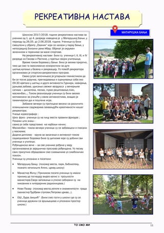 11
_____________________________________________________________________________________________
ТО СМО МИ
РЕКРЕАТИВНА НАСТАВА
Школске 2017/2018. године рекреативна настава за
ученике од 1. до 4. разреда изведена је у Матарушкој Бањи, у
периоду од 26.05. до 2.06.2018. године. Ученици су били
смештени у објекту „Оканик“ који се налази у парку бање, у
непосредној близини реке Ибар. Објекат је окружен
зеленилом и теренима за мале спортове.
На рекреативној настави били су ученици I, II, III, и IV
разреда из Гакова и Растине, у пратњи својих учитељица.
Време током боравка у бањи било је веома пријатно,
тако да смо га максимално искористили за дуге
шетње,купање у базену и рекреацију. Уз помоћ рекреатора
организован је спортско-рекреативни програм.
Свако јутро започињало је јутарњом гимнастиком да
би се после доручка, прегледавања и оцењивања соба око
09.30 кретало у шетњу и друге активности.Турнири, навијања,
јурњава,забава, удисање свежег ваздуха;а у вечерњим
сатима – дискотека, песма, глума рецитовање,плес,
маскенбал.... Током реализације ученици су били веома
мотивисани за учешће у овим активностима, владао је
такмичарски дух и поштена игра.
Забавне вечери су протицале весело са различито
осмишљеним садржајима захваљујући креативности нашег
рекреатора:
Учење кореографије ;
Шиз- фриз - ученици су на лицу места правили фризуре ;
Покажи шта знаш -
свако је себе представио на најбољи начин;
Маскенбал - током вечери ученици су се забављали и плесали
у маскама;
Додела диплома - круна за залагање и активност током
седмодневног боравка биле су дипломе које су добили сви
ученици и учитељи;
Рођенданско вече – за све ученике рођене у мају
организована је заједничка прослава рођендана. Уз песму
свих присутних обрадовали смо слављенике уз симболичан
поклон.
Ученици су упознали и посетили:
 Матарушку Бању (положај места, парк, библиотеку,
познато лечилиште Агенс, цркву,школу)
 Манастир Жичу ( Приликом посете ученици су имали
прилику да погледају видео-запис о прошлости
манастира.Своја запажања и утиске сабирали су на
ликовним и литерарним радионицама.)
 Нови Пазар (положај места,лепоте и знаменитости града
(манастир Ђурђеви ступови,Петрова црква...).
 ОШ „Ђура Јакшић“ (Били смо гости у школи где су се
ученици дружили са вршњацима и упознали простор
школе.)
МАТАРУШКА БАЊА
 