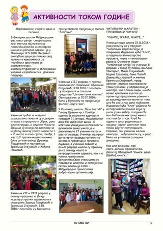 14
_____________________________________________________________________________________________
ТО СМО МИ
Марковдански сусрети деце и
песника
Јубиларни десети Међународни
фестивал дечјег стваралаштва
који окупља најпознатија
песничка,музичка и сликарска
имена из региона одржан је у
Панонији 12.5.2018. Фестивал
омогућава деци да покажу свој
таленат и креативност , а
посебност фестивала је
мултиетичност,
мултикултуралност и зближавање
ученика из различитих језичких
подручја.
Ученици трећег и четвртог
разреда учествовали су у дечјим
играма из прошлости „Крке, џаке
олипмпијада „и заузели 4.место;
Драмци су освојили диплому за
најбољу женску улогу; шахисти 1.
и 2. место и етно-група, такође, 1.
место.У пратњи наших ученика
биле су учитељица Драгица
Тодорчевић и наставнице
Бранкица Стојковић и Анђела
Нешовић.
Ученици VII и VIII разреда у
оквиру програма за Дечју
недељу,у пратњи одељењских
старешина Зорице Голубовић и
Бранкице Стојковић, 3.10.
2018.г.посетили су биоскоп и
присуствовали пројекцији филма
“Злогоње”.
Ученици VIII разреда, у пратњи
одељењског старешине Бранкице
Стојковић,12.10.2018.г.посетили
су позориште и гледали
представу “Џепови пуни камења”.
Ово одељење је 20.12.2018.г.
било у биоскопу на пројекцији
филма “Други чин”.
У Основној школи „Лаза Костић“ у
Гакову Црвени крст Сомбор
одржао је вршњачку едукацију
поводом 31.јануара, Националног
дана без дуванског дима . О
штетним утицајима изложености
дуванском диму учило је и
дискутовало 27 ученика петог и
шестог разреда. Ученици од првог
до четвртог разреда научили су
основе о превенцији трговине
људима, а ученици седмог и
осмог разреда имали су прилику
да са сазнају нешто о
репродуктивном здрављу, као и о
полно преносивим
болестима.Cвим ученицима су
подељени школски и хигијенски
сетови,донација IOCC -
Међународне православне
добротворне организације.
ЧИТАЛАЧКИ МАРАТОН –
ПРОМОВИШИ ЧИТАЊЕ
“КЊИГЕ, БРАЋО, КЊИГЕ...”
Ученици наше школе 15.11.2018.г.
укључили су се у пројекат
“Читалачки маратон”који је
покренула Издавачка кућа “Клет”,
а подржало Министарство
просвете, науке и технолошког
развоја. Оснивачи нашег
“Читалачког клуба” су ученици 8.
разреда: Јована Пуповац, Миљана
Убипарип, Мила Пејиновић,
Бојана Граховац, Сања Ћалић ,
Давид Мајсторовић и ментор
Бранкица Стојковић, проф.
српског језика и књижевности.
Наши ученици, у координацији
ментора, као Главни жири, имаће
веома креативан задатак да
прочитају предложене романе и
да вреднују њихов квалитет тако
што ће свој глас дати најбољем.
Издавачка кућа “Клет” редовно ће
испоручивати романе који су
ушли у ужи избор, а којима ће
наш библиотечки фонд књига
постати богатији. Клуб ће
одржати шест радионица у
трајању једног школског часа
током другог полугодишта.
Наравно, сви ученици жељни
авантура , добродошли су, и радо
ћемо их упознати са нашим
јунацима.
Као што рече наш ,пре
свега ,велики просветитељ
Доситеј Обрадовић “Kњиге, децо
(браћо), књиге...”
АКТИВНОСТИ ТОКОМ ГОДИНЕ
 