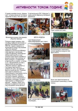 15
У оквиру манифестације „Шарени
свет“, у нашој школи је гостовала
представа за децу „Пут око света“.
Волонтерска акција под називом
„Игре без граница“
Ученици седмог разреда, који
похађају грађанско васпитање, у
другом полугодишту школске
2017/18. године спровели су
волонтерску акцију под називом
„Игре без граница“.
Седмаци су желели да обрадују
своје другаре и организују
спортско дружење такмичарског
облика кроз које ће се сви
ученици наше школе опробати у
разним играма. Сви ученици су
били упознати са правилима
игара које ће се играти , а потом
су се пријављивали за игре у
којима желе да учествују.
„Игре без граница“ одржане су
последњег дана школе, у
четвртак 14. јуна, пре одласка
ђака на летњи распуст. Ученици
свих узраста уживали су у
такмичењима у пимповању лопте,
потезању конопца, ношењу
лоптице у кашици, скакању у
џаковима, плесу са балонима и
музичким столицама. На крају ,
проглашени су победници и
уручене медаље. Након тога,
ученици су радосно отишли на
свој заслужени летњи распуст.
У организаццији ЗУС „Коријени“ у
нашој школи одржана је васкршња
радионица.
ДЕЧЈА НЕДЕЉА
1.дан-буквар дечјих
права,међународни дан старих...
2.дан-играмо и плешемо...
3.дан-дечја пијаца...
4.дан- јесењи крос и чувена
пасуљијада...
5.дан-покажи шта знаш...
На општинском такмичењу у
малом фудбалу освојили смо
друго место.
Били смо првопласирани на
општинском талмичењу у стоном
тенису.
_____________________________________________________________________________________________
ТО СМО МИ
АКТИВНОСТИ ТОКОМ ГОДИНЕ
 