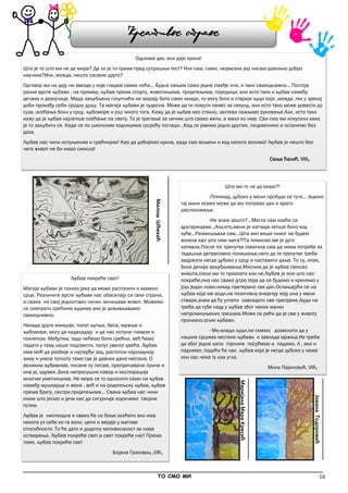 16
_____________________________________________________________________________________________
ТО СМО МИ
Одузима дах, али даје крила!
Шта је то што ми не да мира? Да ли је то трема пред сутрашњи тест? Или сам, само, нервозна јер нисам довољно добро
научила?Или, можда, нешто сасвим друго?
Одговор ми не дају ни звезде у које гледам сваке ноћи... Будна сањам само једне смеђе очи, и тако свакодневно... Постоје
разне врсте љубави , на пример, љубав према спорту, животињама, пријатељима, породици; али исто тако и љубав између
дечака и девојчице. Мада заљубљени голупчићи не морају бити само млади, то могу бити и старији људи који ,можда ,тек у зрелој
доби пронађу себи сродну душу. Та магија љубави је чудесна. Може да ти помути памет за секунд, али исто тако може довести до
суза, осећања боли у срцу, љубоморе и још много тога. Кажу да је љубав као стакло, захтева пажљиво руковање.Али, исто тако
кажу да је љубав најлепше осећање на свету. То је трагање за нечим што свако жели, а мало ко има. Сви смо ми искусили како
је то заљубити се. Када се по школским ходницима сусрећу погледи...Кад се јавимо једно другом, поцрвенимо и останемо без
даха.
Љубав нас чини испуњеним и срећнијим! Као да добијемо крила, када смо вољени и кад некога волимо! Љубав је нешто без
чега живот не би имао смисла!
Сања Ћалић, VIII₁
Љубав покреће свет!
Магија љубави је толико јака да може растопити и камено
срце. Различите врсте љубави нас обасипају са свих страна,
а свака на свој јединствен начин зачињава живот. Можемо
се сматрати срећним људима ако је доживљавамо
свакодневно.
Некада друге емоције, попут љутње, беса, мржње и
љубоморе, могу да надвладају и да нас испуне гневом и
похлепом. Међутим, тада нећемо бити срећни, већ ћемо
падати у таму наше подсвести, попут увелог цвећа. Љубав
има моћ да разбије и најтврђи зид, растопли најхладнију
зиму и унесе топлоту тамо где је давних дана нестала. О
великим љубавима, писане су песме, препричаване приче и
она је, одувек ,била непресушни извор и инспирација
многим уметницима. Не мора се то односити само на љубав
између мушкарца и жене , већ и на родитељску љубав, љубав
према брату, сестри,пријатељима... Свака љубав нас чини
оним што јесмо и јача нас да сигурније корачамо својим
путем.
Љубав је неопходна и свако ће се боље осећати ако има
некога уз себе ко га воли, цени и верује у његове
способности. То ће дати и додатну мотивисаност за нова
остварења. Љубав покреће свет,а свет покреће нас! Према
томе, љубав покреће све!
Бојана Граховац ,VIII₁
Шта ми то не да мира?!
-Понекад, дубоко у мени пробуди се туга... Једино
тај мали осмех може да ми поправи дан и врати
расположење.
-Не знам зашто?...Могла сам изаћи са
другарицама...Али,ето,мени је изгледа лепше било код
куће...Размишљала сам...Шта ако више никог не будем
волела као што сам њега?!Та помисао ме је дуго
копкала.После тог тренутка схватила сам да нема потребе за
тадашње депресивно понашање,него да те тренутке треба
задржати негде дубоко у срцу и наставити даље. То су, ипак,
била дечија заљубљивања.Мислим да је љубав смисао
живота,хтели ми то признати или не.Љубав је оно што нас
покреће,она нас свако јутро тера да се будимо и кренемо у
још један нови,никад претерано лак дан.Ослањајући се на
љубав која ме води,на позитивну енергију коју она у мени
ствара,знам да ћу успети савладати све препреке.Људи не
треба да губе наду у љубав због неких малих
непромишљених грешака.Може се рећи да је све у животу
пролазно,осим љубави.
- Ми,млади људи,не смемо дозволити да у
нашим срцима нестане љубави и завлада мржња.Не треба
да због једне капи горчине посрћемо и падамо. А , ако и
паднемо, подићи ће нас љубав која је негде дубоко у нама
или нас чека ту иза угла.
Мила Пејиновић, VIII₁
МаријанаМараКресић
ЈованаТодоровић
МилошШћекић
Креативне стране
 