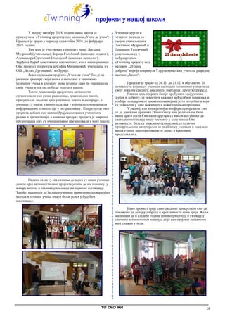 18
пројекти у нашој школи
У месецу октобру 2018. године наша школа се
прикључила eTwinning пројекту под називом „Учим да учим“.
Пројекат је трајао у периоду од октобра 2018. до фебруара
2019. године.
Тим који је учествовао у пројекту чине: Љиљана
Мудринић (учитељица), Зорица Голубовић (школски педагог),
Александра Стричевић Станојевић (школски психолог),
Ђурђица Ђурић (наставница математике), као и наши ученици.
Овај пројекат покренула је Софиа Миленковић, учитељица из
ОШ „Вељко Дугошевић“ из Турије.
Један од циљева пројекта „Учим да учим“ био је да
ученици прошире своја знања о методама и техникама
успешног учења и упознају нове технике како би унапредили
своје учење и постигли боље успехе у школи.
Током реализације пројектних активности
организовали смо разне радионице, правили смо паное,
прикупљали податке кроз упитнике, анкете и интервјуе, а
ученици су имали и много задатака у којима су примењивали
информационе технологије у истраживању. Као резултат овог
пројекта добили смо велики број самосталних ученичких
радова и презентација, а коначни продукт пројекта је завршна
презентација коју су ученици јавно презентовали у холу школе.
Надамо се да су сва сазнања до којих су наши ученици
дошли кроз активности овог пројекта успела да им помогну у
избору метода и техника учења које им највише одговарају.
Такође, надамо се да ће наши ученици применом одговарајућих
метода и техника учења имати бољи успех у будућем
школовању.
Ученици другог и
четвртог разреда са
својим учитељицама
Љиљаном Мудринић и
Драгицом Тодорчевић
учествовали су у
међународном
eTwinning пројекту под
називом „20 дана
доброте“ који је покренула Удруга хрватских учитеља разредне
наставе „Звоно“.
Пројекат је трајао од 26.11. до 21.12. и обухватио 20
активности којима су ученици настојали позитивно утицати на
своју локалну средину, заједницу, породицу, друштво(разред).
Главни циљ пројекта био је пробудити код ученика
љубав и доброту, те освестити важност међусобног помагања и
осећаја солидарности према онима којима је то потребно и који
су усамљени у дане божићних и новогодишњих празника.
У радноj, али и пријатној атмосфери,припремали смо
се да дочекамо празнике.Помагали су нам родитељи и били
наши драги гости.Сви наши другари су имали могућност да
свакодневно гледају нашу поставку у холу школе.Ове
активности биле су пажљиво осмишљене,са одлично
припремљеним материјалом за рад.Сви су уживали и показали
висок степен заинтересованости за рад и креативно
представљање.
Иако пројекат траје само двадесет дана,успели смо да
покажемо да дечијој доброти и креативности нема краја .Жеља
малишана да и следеће године поново учествују и уживају у
сличним активностима показује да је сам пројекат оставио на
њих снажан утисак.
_____________________________________________________________________________________________
ТО СМО МИ
 