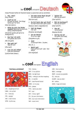 19
_____________________________________________________________________________________________
ТО СМО МИ
TEXTING & INTERNET
LOL – laughing out loud
OMG – oh my God
ILY – I love you
PPL – people
IDK – I don’t know
BTW – by the way
THX – thanks
IMO – in my opinion
BRB – be right back
ROFL – rolling on the floor laughing
IRL – in real life
BFF – best friends forever
OMW – on my way
PLS – please
TTYL – talk to you later
TXT – text
IKR – I know, right?
FYI – for your information
TMI – too much information
NM – never mind
LMS – like my status
MSG – message
ASAP – as soon as possible
CU – see you
CUL8R – see you later
B4 – before
XOXO – hugs and kisses
 Hey, Alter!
(Hej, brate!)
 Läuft bei dir.
Du hast es drauf. Die Dinge
laufen gut für Dich.
(Ide tebi dobro.)
 Willst Du noch eine Runde
daddeln? Möchtest du noch ein
wenig computerspielen.
(Hoceš da igramo još igrice na
kompjuteru?)
 Das fass’ ich nicht!
Ich glaube das nicht!
(Ne verujem!)
 Was geht ab?
Was ist los?
(Šta ima?)
 Lass uns mal chillen!
Lass uns faulenzen!
(Lenčarićemo danas.)
 Ich habe keinen Bock darauf!
Ich habe keine Lust!
(Ne da mi se!)
 Du bist heute aber gut drauf!
Du hast heute aber gute Laune!
(Danas si dobro raspoložen/a!)
 Halt die Klappe!
Hör auf!
(Prestani da brbljaš!)
 Ist mir Wurst!
Es ist mir egal!
(Svejedno mi je!)
 Jein!
Ja als auch Nein. Ja,aber..
(Da, ali...)
 Mach‘s gut!
Pass auf Dich auf! oder Viel
Glück!
(Sve najbolje!)
 Spinnst du?
Bist du verrückt?
(Jesi lud/a?!)
 Bist du bescheuert?
Bist du verrückt?
(Jesi lud/a?!)
 Hau ab!
Verschwinde!
(Nestani! Briši!)
 Ich hau mal ab!
Ich gehe jetzt weg!
(Napuštam vas.)
be coolund sprich
Diese Phrasen helfen dir Deutsch besser zu sprechen und zu verstehen.
be coolаnd speak
 