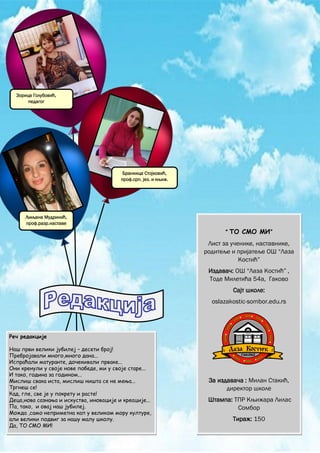 2
_____________________________________________________________________________________________
ТО СМО МИ
“ ТО СМО МИ”
Лист за ученике, наставнике,
родитеље и пријатеље ОШ “Лаза
Костић”
Издавач: ОШ “Лаза Костић” ,
Тоде Милетића 54а, Гаково
Сајт школе:
oslazakostic-sombor.edu.rs
За издавача : Милан Стакић,
директор школе
Штампа: ТПР Књижара Лилаc
Сомбор
Тираж: 150
Зорица Голубовић,
педагог
Бранкица Стојковић,
проф.срп. јез. и књиж.
Љиљана Мудринић,
проф.разр.наставе
Реч редакције
Наш први велики јубилеј – десети број!
Пребројавали много,много дана...
Испраћали матуранте, дочекивали прваке...
Они кренули у своје нове победе, ми у своје старе...
И тако, година за годином...
Мислиш свака иста, мислиш ништа се не мења...
Тргнеш се!
Кад, гле, све је у покрету и расте!
Деца,нова сазнања и искуства, иновације и креације...
Па, тако, и овај наш јубилеј.
Можда ,само неприметна кап у великом мору културе,
али велики подвиг за нашу малу школу.
Да, ТО СМО МИ!
 