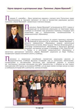 3
Поводом 8. новембра – Дана просветних радника у великој сали Скупштине града
организована је пригодна свечаност на којој је просветним радницима уручено
признање „Аврам Мразовић“, захвалнице и новчана награда.
Признање „Аврам Мразовић“ установљено је 2015. године и
додељује се просветним радницима са територије града
Сомбора за ангажман који доприноси подизању стандарда кроз
иновативан рад у предшколском, основношколском и
средњошколском образовању.
На овогодишњем конкурсу за доделу признања надлежна
Комисија је одлучила да се признање „Аврам Мразовић“ у
области предшколског образовања додели васпитачици
Предшколске установе „Вера Гуцуња“ Mилици Влаисављевић, у
категорији основношколског образовања и васпитања Драгици
Кнежевић наставници историје и географије у ОШ „Лаза Костић“
у Гакову и у категорији средњошколског образовања и
васпитања овогодишње признање „Аврам Мразовић“ додељено је Нади Плећаш,
професорки Средње економске школе у Сомбору.
Признање и захвалнице награђеним просветним радницима уручила је
градоначелница Сомбора Душанка Голубовић која је учитељима, васпитачима,
професорима и наставницима честитала Дан просветних радника и истакла
да овогодишња прослава причињава још веће задовољство, с обзиром да ове године
прослављамо 240 година од оснивања НОРМЕ, што је један веома значајан датум не само
у сомборској историји већ у целокупној српској историји.
Kруна преданог и дугогодишњег рада - Признање „Аврам Мразовић“
_____________________________________________________________________________________________
ТО СМО МИ
 