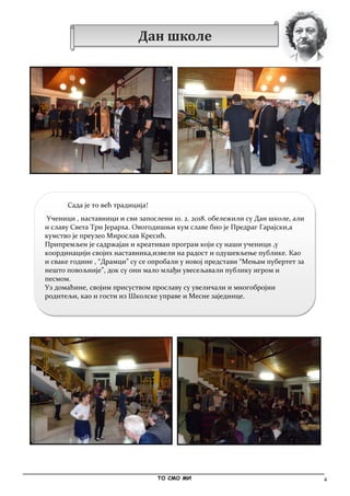 4
Сада је то већ традиција!
Ученици , наставници и сви запослени 10. 2. 2018. обележили су Дан школе, али
и славу Света Три Јерарха. Овогодишњи кум славе био је Предраг Гарајски,а
кумство је преузео Мирослав Кресић.
Припремљен је садржајан и креативан програм који су наши ученици ,у
координацији својих наставника,извели на радост и одушевљење публике. Као
и сваке године , “Драмци” су се опробали у новој представи “Mењам пубертет за
нешто повољније”, док су они мало млађи увесељавали публику игром и
песмом.
Уз домаћине, својим присуством прославу су увеличали и многобројни
родитељи, као и гости из Школске управе и Месне заједнице.
_____________________________________________________________________________________________
ТО СМО МИ
Дан школе
 