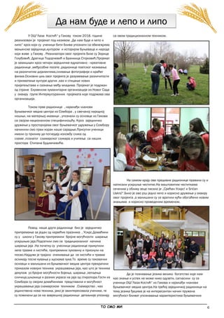 6
Да нам буде и лепо и липо
У ОШ“Лаза Костић“ у Гакову током 2018. године
реализован је пројекат под називом „Да нам буде и лепо и
липо“ кроз који су ученици бити ближе упознати са обележјима
мањинске заједнице,културом и историјом Буњеваца и народа
који живе у Гакову . Реализатори овог пројекта биле су Зорица
Голубовић, Драгица Тодорчевић и Бранкица Стојковић.Пројекат
је замишљен кроз четири заједничке едукативно –креативне
радионице ,међусобне посете ,радионице поетског казивања
на различитим дијалектима,снимање фотографије и краћег
филма.Основни циљ овог пројекта је разумевање различитости
и прихватање културе других ,као и стицање нових
пријатељстава и сазнања међу младима. Пројекат је подржан
од стране Екуменске хуманитарне организације из Новог Сада
у оквиру групе Интеркултуралних пројеката које подржава ова
организација.
Током прве радионице , најмлађи чланови
Буњевачког медиа центра из Сомбора , у свечаној народној
ношњи, на матерњој икавици , упознали су основце из Гакова
са својом националном специфичношћу. Кроз заједничко
дружење у просторијама овог буњевачког удружења у Сомбору
начинили смо први корак наше сарадње.Присутни ученици
имали су прилику да погледају изложбу слика од
сламе ,познатог сламарског сликара и учитеља са наших
простора Стипана Будимчевића.
Повод наше друге радионице био је заједничко
припремање за један од највећих празника , Ускрс.Домаћини
су у школи у Гакову припремили бројне могућности шарања
ускршњих јаја.Подсетили смо се традиционалног начина
шарања јаја .На почетку су учесници радионице прикупили
лепе травке и листиће, припремили луковину и прионули на
посао.Најдуже је трајало очекивање да се листићи и травке
осликају после кувања у љускама лука.То време су гаковачки
основци и малишани из Буњевачког медиа центра прекратили
приказом новијих техника украшавања јаја, као што је техника
декупаж уз бројне могућности бојења, шарања ,лепљења
сличица,шљокица и разних украса на јаја од стиропора.Гости из
Сомбора су својим домаћинима представили и могућност
украшавања јаја сламарском техником .Сламарство , као
јединствена нова техника, јако је заинтересовала ученике, те
су пожелели да се на заврешној радионици детаљније упознају
са овом традиционалном техником.
На самом крају ове предивне радионице правили су и
написали ускршње честитке.На маштовитим честиткама
сеченим у облику зеца писало је „Срећан Ускрс! и Srićan
Uskrs!“.Било је ово још једно лепо и корисно дружење у оквиру
овог пројекта ,а малишани су се вратили кући обогаћени новим
знањима и корисно проведеним временом.
Да је познавање језика велико богатство које нам
као знање и успех не може нико одузети, сагласили су се
ученици ОШ“Лаза Костић“ из Гакова и најмлађи чланови
Буњевачког медиа центра.На трећој заједничкој радионици на
тему језика ђацима је на интересантан начин пружена
могућност ближег упознавања карактеристика буњевачких
_____________________________________________________________________________________________
ТО СМО МИ
 