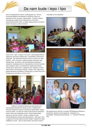 7
Da nam bude i lepo i lipo
речи из свакодневног живота. Гошћа радионице била је
учитељица Мирјана Лончаревић из Суботице, која је на
маштовит начин ,уз видео - презентацију , успешно извела
компарацију између српског,буњевачког и енглеског
језика.Занимљивом игром ,уз добру сарадњу,вољу и активност
током часа деца су заиста уживала.
Посета етно - куће у Гакову и ткачнице у просторијама Месне
заједнице села била је добар увод у упознавање националне
традиције .Том приликом ученици су могли да уоче ,не само
разлике, већ и сличности међу културама и језицима два
народа.Један од циљева ове мултикултуралне едукације
свакако је развијање свести и разумевање сопствене културе
кроз стварање свести о универзалним карактеристикама
култура .Да се кроз учење и дружење могу радовати и стећи
нова знања и занимњива искуства говори и ова заједничка
радионица ђака из Сомбора и Гакова који су и овога пута углас
потврдили да им је било „и лепо и липо“.
Завршна сламарска радионица реализована је у
просторијама Буњевачког медиа центра у Сомбору.Сви
учесници радионице имали су прилику да прођу обуку израде
слика од сламе , од класа до готове слике.Са много стрпљења ,
воље и жеље наш сламарски учитељ Стипан Будимчевић
пренео је део свог богатог знања и умећа на наше
ученике.Владала је велика заинтересованост, како деце тако
и одраслих учесника радионице.Као продукт заједничког рада
израђене су слике , које се сада налазе у холу наше школе и
подсећају на лепо дружење.
Све радионице је пратила и снимала РТВ Војводина.Прилози и
репортаже везане за наша дружења приказани су у
емисијама“ Новосадске разгледнице „ и “ Спектар“ РТВ Нови
Сад.
_____________________________________________________________________________________________
ТО СМО МИ
 