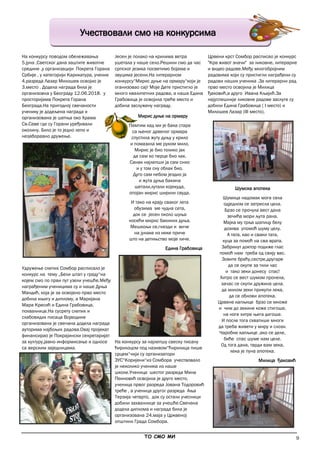 9
Учествовали смо на конкурсима
На конкурсу поводом обележавања
5.јуна ,Светског дана заштите животне
средине ,у организацији Покрета Горана
Србије , у категорији Карикатура, ученик
4.разреда Лазар Милошев освојио је
3.место . Додела награда била је
организовна у Београду 12.06.2018. у
просторијама Покрета Горана
Београда.На пригодној свечаности
ученику је додељена награда и
организована је шетња око Храма
Св.Саве где су Горани уређивали
околину. Било је то једно лепо и
незаборавно дружење.
Удружење слепих Сомбор расписало је
конкурс на тему „Бели штап у граду“на
којем смо по први пут узели учешће.Међу
награђеним ученицима су и наше Дуња
Мандић, која је за освојено прво место
добила књигу и диплому, а Маријана
Мара Кресић и Едина Грабовица,
похвалнице.На сусрету слепих и
слабовидих писаца Војводине
организована је свечана додела награда
ауторима најбољих радова.Овај пројекат
финансирао је Покрајински секретаријат
за културу,јавно информисање и односе
са верским заједницама.
Jeсен је полако на крилима ветра
ушетала у наше село.Решили смо да час
српског језика посветимо бојама и
звуцима јесени.На литерарном
конкурсу“Мирис дуње на ормару“који је
оганизовао сајт Моје Дете пристигло је
много квалитетних радова, а наша Едина
Грабовица је освојила треће место и
добила заслужену награду.
На конкурсу за најлепшу свеску писану
ћирилоцом под називом“Ћирилица пише
срцем“чији су организатори
ЗУС“Коријени“из Сомбора учествовало
је неколико ученика из наше
школе.Ученица шестог разреда Мина
Пеиновић освојила је друго место,
ученица првог разреда Јована Тодоровић
треће , а ученица другог разреда Ања
Терзија четврто, док су остали учесници
добили захвалнице за учешће.Свечана
додела диплома и награда била је
организована 24.маја у Црквеној
општини Града Сомбора.
Црвени крст Сомбор расписао је конкурс
"Крв живот значи" за ликовне, литерарне
и видео радове.Међу многобројним
радовима који су пристигли награђени су
радови наших ученика .За литерарни рад
прво место освојила је Милица
Ђаковић,а друго Ивана Кљајић.За
најуспешније ликовне радове заслуге су
добили Едина Грабовица ( I место) и
Милошев Лазар (III место).
Шумска апотека
Шумица надомак мога села
одједном се затресла цела.
Брзо се прочула вест дана
зечића мори љута рана.
Мајка му трља шапицу белу
дозива упомоћ шуму целу.
А тата, као и сваки тата,
куца за помоћ на сва врата.
Забринут доктор подиже глас
помоћ нам треба од свију вас.
Зовите браћу,сестре,другаре
да се окупе за тили час
и тако зеки донесу спас!
Хитро се вест шумом пронела,
зачас се скупи дружина цела.
да милом зеки прикупи лека,
да се обнови апотека.
Црвене капљице брзо се множе
и чим до зекине коже стигоше,
на ноге хитре њега дигоше.
И после тога схватише многи
да треба живети у миру и слози.
Чаробне капљице ,ако се деле,
биће спас шуме нам целе.
Од тога дана, тврди вам зека,
лека је пуна апотека.
Милица Ђаковић
Мирис дуње на ормару
Памтим кад ми је бака стара
са њеног дрвеног ормара
спустила жуту дуњу у крило
и помазила ме руком мило.
Мирис је био толико јак
да сам ко перце био лак.
Санак најлепши ја сам снио
и у том сну облак био.
Дуго сам небом јездио ја
и жута дуња бакина
шетали,лутали којекуда,
опојан мирис ширили свуда.
И тако на крају сваког лета
обузима ме чудна сета,
док се јесен около шуња
носећи мирис бакиних дуња.
Мешкољи се,гнезди и виче
на јунаке из неке приче
што на детињство моје личе.
Едина Грабовица
_____________________________________________________________________________________________
ТО СМО МИ
 