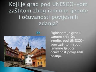 Sighisoara je grad u
samom središtu
zemlje, pod UNESCO-
vom zaštitom zbog
iznimne ljepote i
očuvanost povijesnih
zdanja.
 