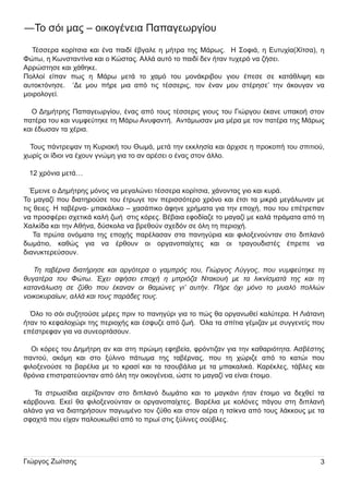 ―Το σόι µ ας – οι κογένει α Π απαγεωργίου
Τέσσερα κορίτσι α και ένα παι δί έβγαλε η µ ή τρα τη ς Μ άρως.

Η Σοφι ά, η Ευ τυ χία(Χίτσα), η

Φώτω, η Κωνσταντίνα και ο Κώστας. Αλλά αυ τό το παι δί δεν ή ταν τυ χερό να ζή σει .
Αρρώστη σε και χάθη κε.
Π ολλοί

είπαν

πως

αυ τοκτόνη σε.

η

Μ άρω

‘∆ε µ ου

µ ετά

το

χαµ ό

του

µ ονάκρι βου

πή ρε µ ι α από τι ς τέσσερι ς,

γι ου

τον έναν µ ου

έπεσε

σε

κατάθλι ψ η

και

στέρη σε’ τη ν άκου γαν να

µ οι ρολογεί.

Ο ∆η µ ή τρη ς Π απαγεωργίου , ένας από του ς τέσσερι ς γι ου ς του Γι ώργου έκανε υ πακοή στον
πατέρα του και νυ µ φεύ τη κε τη Μ άρω Ανυ φαντή .

Αντάµ ωσαν µ ι α µ έρα µ ε τον πατέρα τη ς Μ άρως

και έδωσαν τα χέρι α.

Του ς πάντρεψ αν τη Κυ ρι ακή του Θωµ ά, µ ετά τη ν εκκλη σία και άρχι σε η προκοπή του σπι τι ού ,
χωρίς οι ίδι οι να έχου ν γνώµ η γι α το αν αρέσει ο ένας στον άλλο.

1 2 χρόνι α µ ετά…

Έµ ει νε ο ∆η µ ή τρη ς µ όνος να µ εγαλώνει τέσσερα κορίτσι α, χάνοντας γι ο και κυ ρά.
Το µ αγαζί που δι ατη ρού σε του έτρωγε τον περι σσότερο χρόνο και έτσι τα µ ι κρά µ εγάλωναν µ ε
τι ς θει ες. Η ταβέρνα- µ πακάλι κο – χασάπι κο άφη νε χρή µ ατα γι α τη ν εποχή , που του επέτρεπαν
να προσφέρει σχετι κά καλή ζωή

στι ς κόρες. Βέβαι α εφοδίαζε το µ αγαζί µ ε καλά πράµ ατα από τη

Χαλκίδα και τη ν Αθή να, δύ σκολα να βρεθού ν σχεδόν σε όλη τη περι οχή .
Τα πρώτα ονόµ ατα τη ς εποχή ς παρέλασαν στα πανη γύ ρι α και φι λοξενού νταν στο δι πλανό
δωµ άτι ο,

καθώς

γι α

να

έρθου ν

οι

οργανοπαίχτες

και

οι

τραγου δι στές

έπρεπε

να

δι ανυ κτερεύ σου ν.

Τη ταβέρνα διατήρησε και αργότερα ο γαμπρός του, Γιώργος Λύγγος, που νυμφεύτηκε τη
θυγατέρα του Φώτω. Έχει αφήσει εποχή η μπριόζα Ντακουή με τα λικνίσματά της και τη
κατανάλωση σε ζύθο που έκαναν οι θαμώνες γι’ αυτήν. Πήρε όχι μόνο το μυαλό πολλών
νοικοκυραίων, αλλά και τους παράδες τους.
Όλο το σόι συ ζη τού σε µ έρες πρι ν το πανη γύ ρι γι α το πώς θα οργανωθεί καλύ τερα. Η Λι άτανη
ή ταν το κεφαλοχώρι τη ς περι οχή ς και έσφυ ζε από ζωή .

Όλα τα σπίτι α γέµ ι ζαν µ ε συ γγενείς που

επέστρεφαν γι α να συ νεορτάσου ν.

Οι κόρες του ∆η µ ή τρη αν και στη πρώι µ η εφη βεία, φρόντι ζαν γι α τη ν καθαρι ότη τα. Ασβέστη ς
παντού ,

ακόµ η

και

στο

ξύ λι νο

πάτωµ α

τη ς

ταβέρνας,

που

τη

χώρι ζε

από

το

κατώι

που

φι λοξενού σε τα βαρέλι α µ ε το κρασί και τα τσου βάλι α µ ε τα µ πακαλι κά. Καρέκλες, τάβλες και
θρόνι α επι στρατεύ ονταν από όλη τη ν οι κογένει α, ώστε το µ αγαζί να είναι έτοι µ ο.

Τα στρωσίδι α αερίζονταν στο δι πλανό δωµ άτι ο και

το µ αγκάνι

ή ταν έτοι µ ο να δεχθεί τα

κάρβου να. Εκεί θα φι λοξενού νταν οι οργανοπαίχτες. Βαρέλι α µ ε κολόνες πάγου στη δι πλανή
αλάνα γι α να δι ατη ρή σου ν παγωµ ένο τον ζύ θο και στον αέρα η τσίκνα από του ς λάκκου ς µ ε τα
σφαχτά που είχαν παλου κωθεί από το πρωί στι ς ξύ λι νες σού βλες.

Γι ώργος Ζωίτση ς

3

 