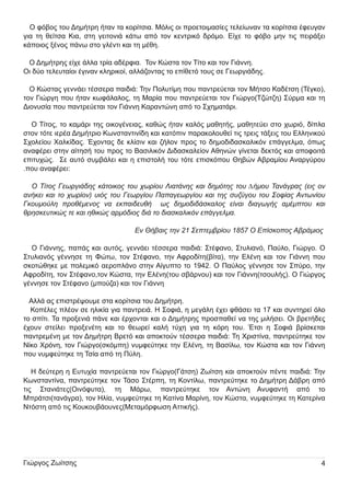 Ο φόβος του ∆η µ ή τρη ή ταν τα κορίτσι α. Μ όλι ς οι προετοι µ ασίες τελείωναν τα κορίτσι α έφευ γαν
γι α τη θείτσα Κι α, στη γει τονι ά κάτω από τον κεντρι κό δρόµ ο. Είχε το φόβο µ η ν τι ς πει ράξει
κάποι ος ξένος πάνω στο γλέντι και τη µ έθη .

Ο ∆η µ ή τρη ς είχε άλλα τρία αδέρφι α.

Τον Κώστα τον Τίτο και τον Γι άννη .

Οι δύ ο τελευ ταίοι έγι ναν κλη ρι κοί, αλλάζοντας το επίθετό του ς σε Γεωργι άδη ς.

Ο Κώστας γεννάει τέσσερα παι δι ά: Τη ν Π ολυ τίµ η που παντρεύ εται τον Μ ή τσο Καδέτση (Τέγκο),
τον Γι ώργη που ή ταν κωφάλαλος, τη Μ αρία που παντρεύ εται τον Γι ώργο(Τζώτζη ) Σύ ρµ α και τη
∆ι ονυ σία που παντρεύ εται τον Γι άννη Καραντώνη από το Σχη µ ατάρι .

Ο Τίτος, το καµ άρι τη ς οι κογένει ας, καθώς ή ταν καλός µ αθη τή ς, µ αθη τεύ ει στο χωρι ό, δίπλα
στον τότε ι ερέα ∆η µ ή τρι ο Κωνσταντι νίδη και κατόπι ν παρακολου θεί τι ς τρει ς τάξει ς του Ελλη νι κού
Σχολείου Χαλκίδας. Έχοντας δε κλίσι ν και ζή λον προς το δη µ οδι δασκαλι κόν επάγγελµ α, όπως
αναφέρει στη ν αίτη σή του προς το Βασι λι κόν ∆ι δασκαλείον Αθη νών γίνεται δεκτός και αποφοι τά
επι τυ χώς.

Σε αυ τό συ µ βάλει και η επι στολή του τότε επι σκόπου Θη βών Αβραµ ίου Αναργύ ρου

. που αναφέρει :

Ο Τίτος Γεωργιάδης κάτοικος του χωρίου Λιατάνης και δημότης του Δήμου Τανάγρας (εις ον
ανήκει και το χωρίον) υιός του Γεωργίου Παπαγεωργίου και της συζύγου του Σοφίας Αντωνίου
Γκουμούλη προθέμενος να εκπαιδευθή ως δημοδιδάσκαλος είναι διαγωγής αμέμπτου και
θρησκευτικώς τε και ηθικώς αρμόδιος διά το διασκαλικόν επάγγελμα.
Εν Θήβαις την 21 Σεπτεμβρίου 1857 Ο Επίσκοπος Αβράμιος
Ο Γι άννη ς, παπάς και αυ τός, γεννάει τέσσερα παι δι ά: Στέφανο, Στυ λι ανό, Π αύ λο, Γι ώργο. Ο
Στυ λι ανός γέννη σε τη Φώτω, τον Στέφανο, τη ν Αφροδίτη (βίτα), τη ν Ελένη και τον Γι άννη που
σκοτώθη κε µ ε πολεµ ι κό αεροπλάνο στη ν Αίγυ πτο το 1 942. Ο Π αύ λος γέννη σε τον Σπύ ρο, τη ν
Αφροδίτη , τον Στέφανο, τον Κώστα, τη ν Ελένη (του σβάρνου ) και τον Γι άννη (τσου λή ς). Ο Γι ώργος
γέννη σε τον Στέφανο (µ πού ζα) και τον Γι άννη

Αλλά ας επι στρέψ ου µ ε στα κορίτσι α του ∆η µ ή τρη .
Κοπέλες πλέον σε η λι κία γι α παντρει ά. Η Σοφι ά, η µ εγάλη έχει φθάσει τα 1 7 και συ ντη ρεί όλο
το σπίτι . Τα προξενι ά πάνε και έρχονται και ο ∆η µ ή τρη ς προσπαθεί να τη ς µ ι λή σει . Οι βρετή δες
έχου ν στείλει

προξενέτη

και

το θεωρεί καλή

τύ χη

γι α τη

κόρη

του .

Έτσι

η

Σοφι ά βρίσκεται

παντρεµ ένη µ ε τον ∆η µ ή τρη Βρετό και αποκτού ν τέσσερα παι δι ά: Τη Χρι στίνα, παντρεύ τη κε τον
Ν ίκο Χρόνη , τον Γι ώργο(σκόµ πη ) νυ µ φεύ τη κε τη ν Ελένη , τη Βασίλω, τον Κώστα και τον Γι άννη
που νυ µ φεύ τη κε τη Τσία από τη Π ύ λη .

Η δεύ τερη η Ευ τυ χία παντρεύ εται τον Γι ώργο(Γάτση ) Ζωίτση και αποκτού ν πέντε παι δι ά: Τη ν
Κωνσταντίνα, παντρεύ τη κε τον Τάσο Στέρπη , τη Κοντίλω, παντρεύ τη κε το ∆η µ ή τρη ∆άβρη από
τι ς

Στανι άτες(Οι νόφυ τα),

τη

Μ άρω,

παντρεύ τη κε

τον

Αντώνη

Ανυ φαντή

από

το

Μ πράτσι (τανάγρα), τον Η λία, νυ µ φεύ τη κε τη Κατίνα Μ αρίνη , τον Κώστα, νυ µ φεύ τη κε τη Κατερίνα
Ν τόστη από τι ς Κου κου βάου νες(Μ εταµ όρφωση Αττι κή ς).

Γι ώργος Ζωίτση ς

4

 