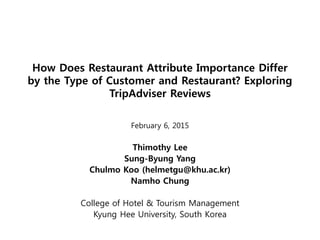 How Does Restaurant Attribute Importance Differ
by the Type of Customer and Restaurant? Exploring
TripAdviser Reviews
February 6, 2015
Thimothy Lee
Sung-Byung Yang
Chulmo Koo (helmetgu@khu.ac.kr)
Namho Chung
College of Hotel & Tourism Management
Kyung Hee University, South Korea
 