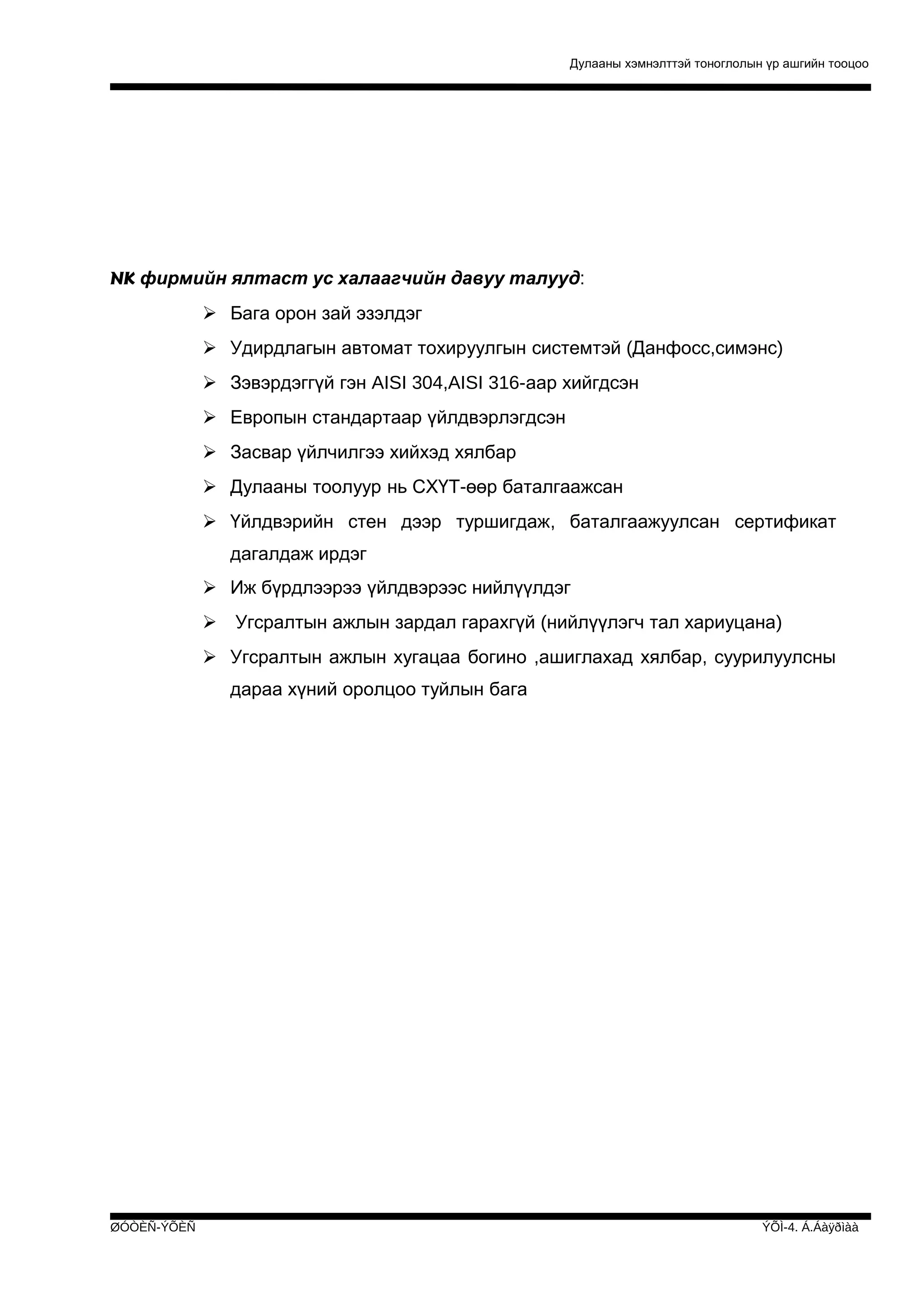 Дулааны хэмнэлттэй тоноглолын үр ашгийн тооцоо

NK фирмийн ялтаст ус халаагчийн давуу талууд:
 Бага орон зай эзэлдэг
 Удирдлагын автомат тохируулгын системтэй (Данфосс,симэнс)
 Зэвэрдэггүй гэн AISI 304,AISI 316-аар хийгдсэн
 Европын стандартаар үйлдвэрлэгдсэн
 Засвар үйлчилгээ хийхэд хялбар
 Дулааны тоолуур нь СХҮТ-өөр баталгаажсан
 Үйлдвэрийн стен дээр туршигдаж, баталгаажуулсан сертификат
дагалдаж ирдэг
 Иж бүрдлээрээ үйлдвэрээс нийлүүлдэг
 Угсралтын ажлын зардал гарахгүй (нийлүүлэгч тал хариуцана)
 Угсралтын ажлын хугацаа богино ,ашиглахад хялбар, суурилуулсны
дараа хүний оролцоо туйлын бага

ØÓÒÈÑ-ÝÕÈÑ

ÝÕÌ-4. Á.Áàÿðìàà

 