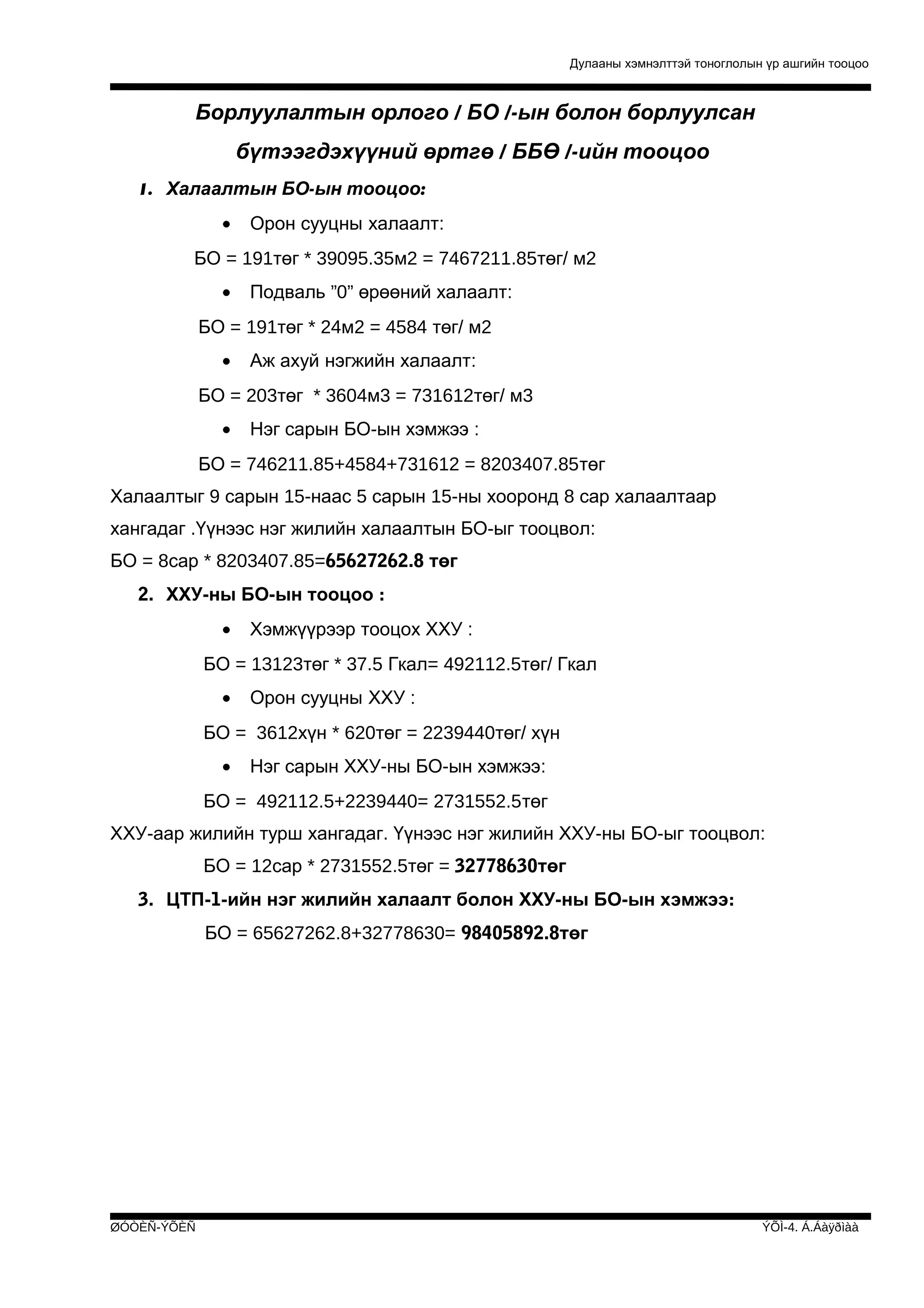 Дулааны хэмнэлттэй тоноглолын үр ашгийн тооцоо

Борлуулалтын орлого / БО /-ын болон борлуулсан
бүтээгдэхүүний өртгө / ББӨ /-ийн тооцоо
1. Халаалтын БО-ын тооцоо:
•

Орон сууцны халаалт:

БО = 191төг * 39095.35м2 = 7467211.85төг/ м2
•

Подваль ”0” өрөөний халаалт:

БО = 191төг * 24м2 = 4584 төг/ м2
•

Аж ахуй нэгжийн халаалт:

БО = 203төг * 3604м3 = 731612төг/ м3
•

Нэг сарын БО-ын хэмжээ :

БО = 746211.85+4584+731612 = 8203407.85төг
Халаалтыг 9 сарын 15-наас 5 сарын 15-ны хооронд 8 сар халаалтаар
хангадаг .Үүнээс нэг жилийн халаалтын БО-ыг тооцвол:
БО = 8сар * 8203407.85=65627262.8 төг
2. ХХУ-ны БО-ын тооцоо :
•

Хэмжүүрээр тооцох ХХУ :

БО = 13123төг * 37.5 Гкал= 492112.5төг/ Гкал
•

Орон сууцны ХХУ :

БО = 3612хүн * 620төг = 2239440төг/ хүн
•

Нэг сарын ХХУ-ны БО-ын хэмжээ:

БО = 492112.5+2239440= 2731552.5төг
ХХУ-аар жилийн турш хангадаг. Үүнээс нэг жилийн ХХУ-ны БО-ыг тооцвол:
БО = 12сар * 2731552.5төг = 32778630төг
3. ЦТП-1-ийн нэг жилийн халаалт болон ХХУ-ны БО-ын хэмжээ:
БО = 65627262.8+32778630= 98405892.8төг

ØÓÒÈÑ-ÝÕÈÑ

ÝÕÌ-4. Á.Áàÿðìàà

 