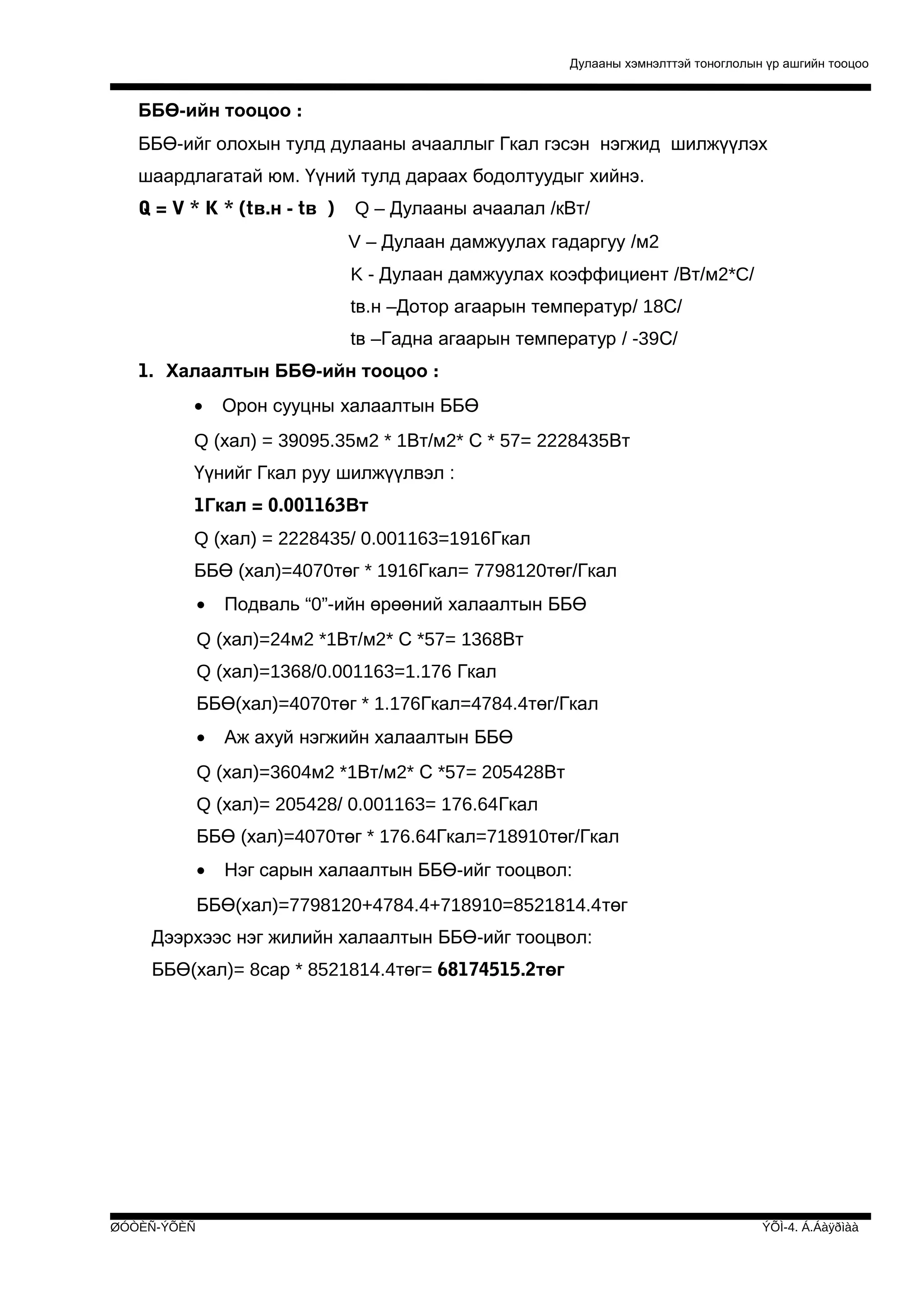 Дулааны хэмнэлттэй тоноглолын үр ашгийн тооцоо

ББӨ-ийн тооцоо :
ББӨ-ийг олохын тулд дулааны ачааллыг Гкал гэсэн нэгжид шилжүүлэх
шаардлагатай юм. Үүний тулд дараах бодолтуудыг хийнэ.
Q = V * K * (tв.н - tв )

Q – Дулааны ачаалал /кВт/
V – Дулаан дамжуулах гадаргуу /м2
K - Дулаан дамжуулах коэффициент /Вт/м2*C/
tв.н –Дотор агаарын температур/ 18С/
tв –Гадна агаарын температур / -39С/

1. Халаалтын ББӨ-ийн тооцоо :
•

Орон сууцны халаалтын ББӨ

Q (хал) = 39095.35м2 * 1Вт/м2* С * 57= 2228435Вт
Үүнийг Гкал руу шилжүүлвэл :
1Гкал = 0.001163Вт
Q (хал) = 2228435/ 0.001163=1916Гкал
ББӨ (хал)=4070төг * 1916Гкал= 7798120төг/Гкал
•

Подваль “0”-ийн өрөөний халаалтын ББӨ

Q (хал)=24м2 *1Вт/м2* С *57= 1368Вт
Q (хал)=1368/0.001163=1.176 Гкал
ББӨ(хал)=4070төг * 1.176Гкал=4784.4төг/Гкал
•

Аж ахуй нэгжийн халаалтын ББӨ

Q (хал)=3604м2 *1Вт/м2* С *57= 205428Вт
Q (хал)= 205428/ 0.001163= 176.64Гкал
ББӨ (хал)=4070төг * 176.64Гкал=718910төг/Гкал
•

Нэг сарын халаалтын ББӨ-ийг тооцвол:

ББӨ(хал)=7798120+4784.4+718910=8521814.4төг
Дээрхээс нэг жилийн халаалтын ББӨ-ийг тооцвол:
ББӨ(хал)= 8сар * 8521814.4төг= 68174515.2төг

ØÓÒÈÑ-ÝÕÈÑ

ÝÕÌ-4. Á.Áàÿðìàà

 