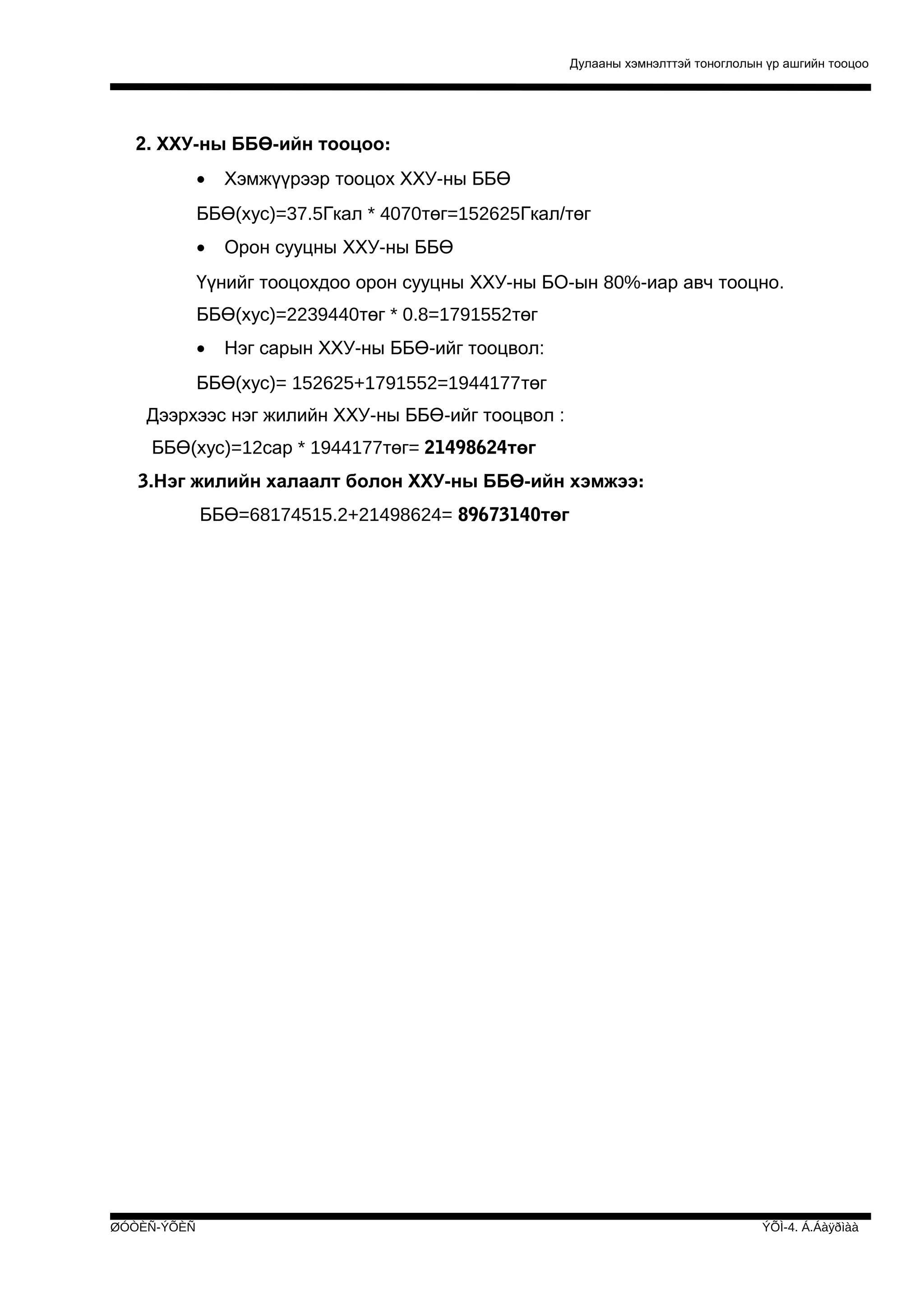 Дулааны хэмнэлттэй тоноглолын үр ашгийн тооцоо

2. ХХУ-ны ББӨ-ийн тооцоо:
•

Хэмжүүрээр тооцох ХХУ-ны ББӨ

ББӨ(хус)=37.5Гкал * 4070төг=152625Гкал/төг
•

Орон сууцны ХХУ-ны ББӨ

Үүнийг тооцохдоо орон сууцны ХХУ-ны БО-ын 80%-иар авч тооцно.
ББӨ(хус)=2239440төг * 0.8=1791552төг
•

Нэг сарын ХХУ-ны ББӨ-ийг тооцвол:

ББӨ(хус)= 152625+1791552=1944177төг
Дээрхээс нэг жилийн ХХУ-ны ББӨ-ийг тооцвол :
ББӨ(хус)=12сар * 1944177төг= 21498624төг
3.Нэг жилийн халаалт болон ХХУ-ны ББӨ-ийн хэмжээ:
ББӨ=68174515.2+21498624= 89673140төг

ØÓÒÈÑ-ÝÕÈÑ

ÝÕÌ-4. Á.Áàÿðìàà

 
