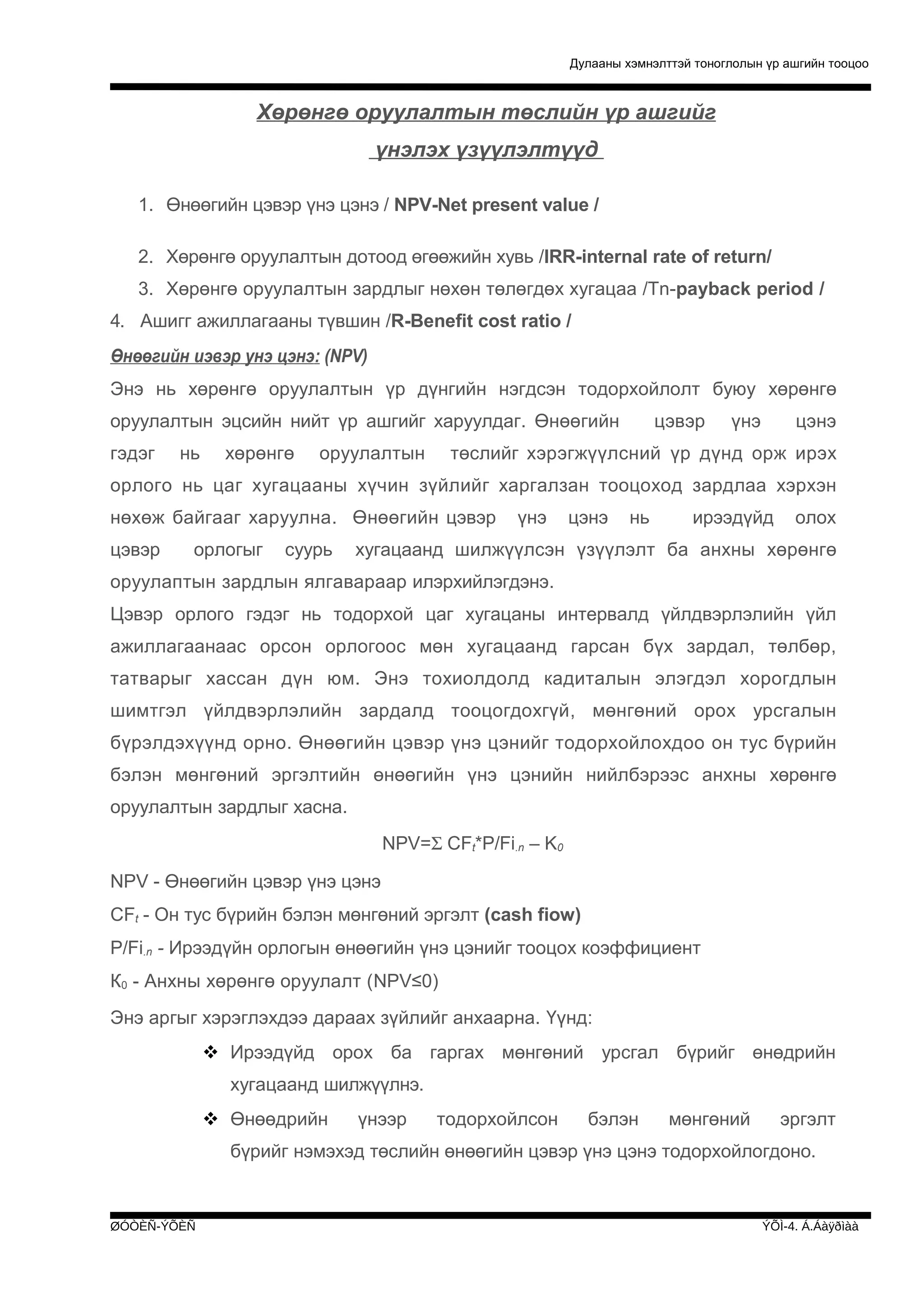 Дулааны хэмнэлттэй тоноглолын үр ашгийн тооцоо

Хөрөнгө оруулалтын төслийн үр ашгийг
үнэлэх үзүүлэлтүүд
1. Өнөөгийн цэвэр үнэ цэнэ / NPV-Net present value /
2. Хөрөнгө оруулалтын дотоод өгөөжийн хувь /IRR-internal rate of return/
3. Хөрөнгө оруулалтын зардлыг нөхөн төлөгдөх хугацаа /Tn-payback period /
4. Ашигг ажиллагааны түвшин /R-Benefit cost ratio /
Өнөөгийн иэвэр унэ цэнэ: (NPV)
Энэ нь хөрөнгө оруулалтын үр дүнгийн нэгдсэн тодорхойлолт буюу хөрөнгө
оруулалтын эцсийн нийт үр ашгийг харуулдаг. Өнөөгийн
гэдэг

нь

хөрөнгө

оруулалтын

цэвэр

үнэ

цэнэ

төслийг хэрэгжүүлсний үр дүнд орж ирэх

орлого нь цаг хугацааны хүчин зүйлийг харгалзан тооцоход зардлаа хэрхэн
нөхөж байгааг харуулна. Өнөөгийн цэвэр
цэвэр

орлогыг

суурь

үнэ

цэнэ

нь

ирээдүйд

олох

хугацаанд шилжүүлсэн үзүүлэлт ба анхны хөрөнгө

оруулаптын зардлын ялгавараар илэрхийлэгдэнэ.
Цэвэр орлого гэдэг нь тодорхой цаг хугацаны интервалд үйлдвэрлэлийн үйл
ажиллагаанаас орсон орлогоос мөн хугацаанд гарсан бүх зардал, төлбөр,
татварыг хассан дүн юм. Энэ тохиолдолд кадиталын элэгдэл хорогдлын
шимтгэл үйлдвэрлэлийн зардалд тооцогдохгүй, мөнгөний орох урсгалын
бүрэлдэхүүнд орно. Өнөөгийн цэвэр үнэ цэнийг тодорхойлохдоо он тус бүрийн
бэлэн мөнгөний эргэлтийн өнөөгийн үнэ цэнийн нийлбэрээс анхны хөрөнгө
оруулалтын зардлыг хасна.
NPV=Σ CFt*P/Fi.n – K0
NPV - Өнөөгийн цэвэр үнэ цэнэ
CFt - Он тус бүрийн бэлэн мөнгөний эргэлт (cash fiow)
P/Fi.n - Ирээдүйн орлогын өнөөгийн үнэ цэнийг тооцох коэффициент
К0 - Анхны хөрөнгө оруулалт (NPV≤0)
Энэ аргыг хэрэглэхдээ дараах зүйлийг анхаарна. Үүнд:
 Ирээдүйд орох ба гаргах мөнгөний урсгал бүрийг өнөдрийн
хугацаанд шилжүүлнэ.
 Өнөөдрийн

үнээр

тодорхойлсон

бэлэн

мөнгөний

эргэлт

бүрийг нэмэхэд төслийн өнөөгийн цэвэр үнэ цэнэ тодорхойлогдоно.

ØÓÒÈÑ-ÝÕÈÑ

ÝÕÌ-4. Á.Áàÿðìàà

 