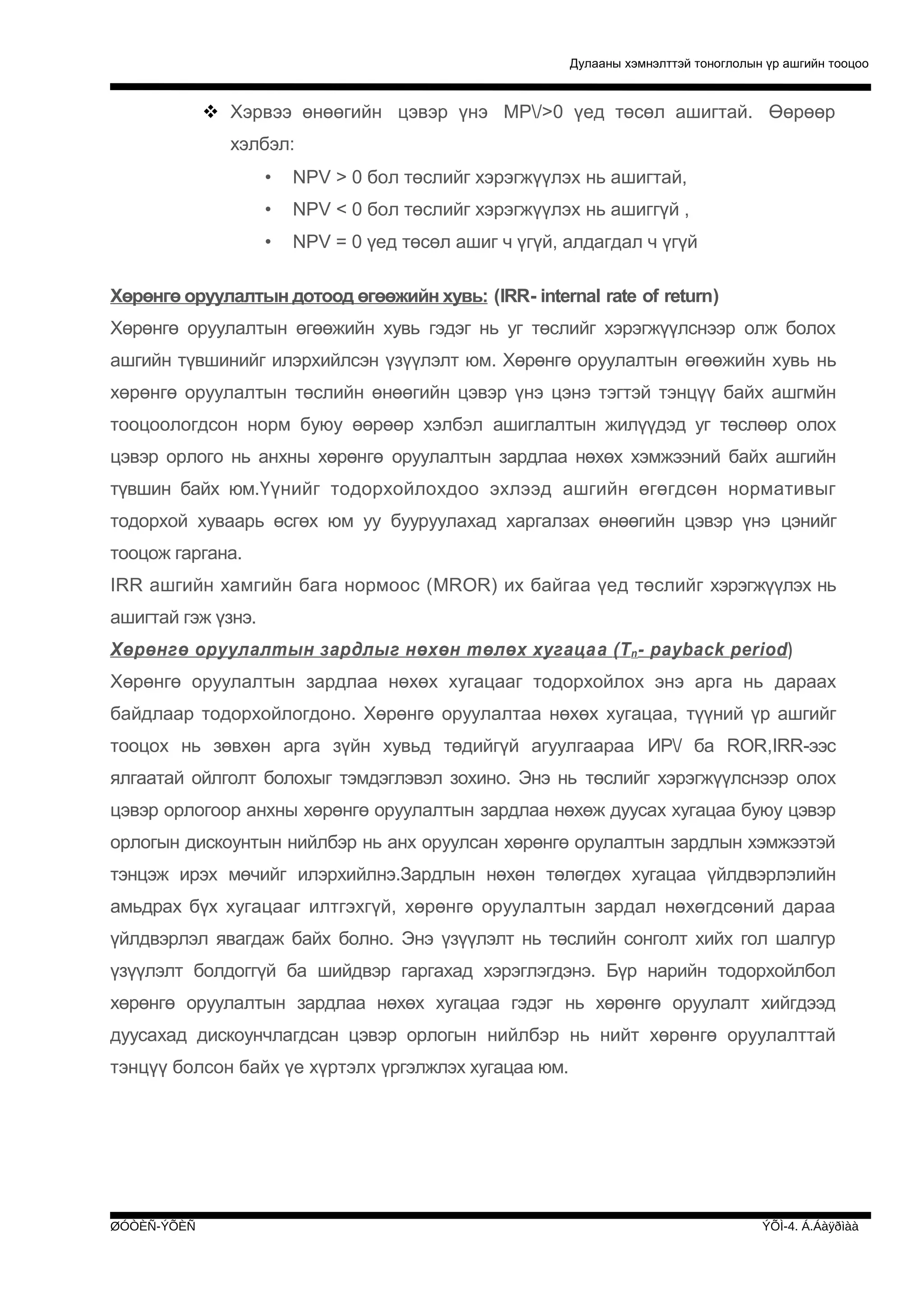 Дулааны хэмнэлттэй тоноглолын үр ашгийн тооцоо

 Хэрвээ өнөөгийн цэвэр үнэ МР/>0 үед төсөл ашигтай. Өөрөөр
хэлбэл:
•

NPV > 0 бол төслийг хэрэгжүүлэх нь ашигтай,

•

NPV < 0 бол төслийг хэрэгжүүлэх нь ашиггүй ,

•

NPV = 0 үед төсөл ашиг ч үгүй, алдагдал ч үгүй

Хөрөнгө оруулалтын дотоод өгөөжийн хувь: (IRR- internal rate of return)
Хөрөнгө оруулалтын өгөөжийн хувь гэдэг нь уг төслийг хэрэгжүүлснээр олж болох
ашгийн түвшинийг илэрхийлсэн үзүүлэлт юм. Хөрөнгө оруулалтын өгөөжийн хувь нь
хөрөнгө оруулалтын төслийн өнөөгийн цэвэр үнэ цэнэ тэгтэй тэнцүү байх ашгмйн
тооцоологдсон норм буюу өөрөөр хэлбэл ашиглалтын жилүүдэд уг төслөөр олох
цэвэр орлого нь анхны хөрөнгө оруулалтын зардлаа нөхөх хэмжээний байх ашгийн
түвшин байх юм.Үүнийг тодорхойлохдоо эхлээд ашгийн өгөгдсөн нормативыг
тодорхой хуваарь өсгөх юм уу бууруулахад харгалзах өнөөгийн цэвэр үнэ цэнийг
тооцож гаргана.
IRR ашгийн хамгийн бага нормоос (MROR) их байгаа үед төслийг хэрэгжүүлэх нь
ашигтай гэж үзнэ.
Хөрөнгө оруулалтын зардлыг нөхөн төлөх хугаца а ( T n - payback period )
Хөрөнгө оруулалтын зардлаа нөхөх хугацааг тодорхойлох энэ арга нь дараах
байдлаар тодорхойлогдоно. Хөрөнгө оруулалтаа нөхөх хугацаа, түүний үр ашгийг
тооцох нь зөвхөн арга зүйн хувьд төдийгүй агуулгаараа ИР/ ба ROR,IRR-ээс
ялгаатай ойлголт болохыг тэмдэглэвэл зохино. Энэ нь төслийг хэрэгжүүлснээр олох
цэвэр орлогоор анхны хөрөнгө оруулалтын зардлаа нөхөж дуусах хугацаа буюу цэвэр
орлогын дискоунтын нийлбэр нь анх оруулсан хөрөнгө орулалтын зардлын хэмжээтэй
тэнцэж ирэх мөчийг илэрхийлнэ.Зардлын нөхөн төлөгдөх хугацаа үйлдвэрлэлийн
амьдрах бүх хугацааг илтгэхгүй, хөрөнгө оруулалтын зардал нөхөгдсөний дараа
үйлдвэрлэл явагдаж байх болно. Энэ үзүүлэлт нь төслийн сонголт хийх гол шалгур
үзүүлэлт болдоггүй ба шийдвэр гаргахад хэрэглэгдэнэ. Бүр нарийн тодорхойлбол
хөрөнгө оруулалтын зардлаа нөхөх хугацаа гэдэг нь хөрөнгө оруулалт хийгдээд
дуусахад дискоунчлагдсан цэвэр орлогын нийлбэр нь нийт хөрөнгө оруулалттай
тэнцүү болсон байх үе хүртэлх үргэлжлэх хугацаа юм.

ØÓÒÈÑ-ÝÕÈÑ

ÝÕÌ-4. Á.Áàÿðìàà

 
