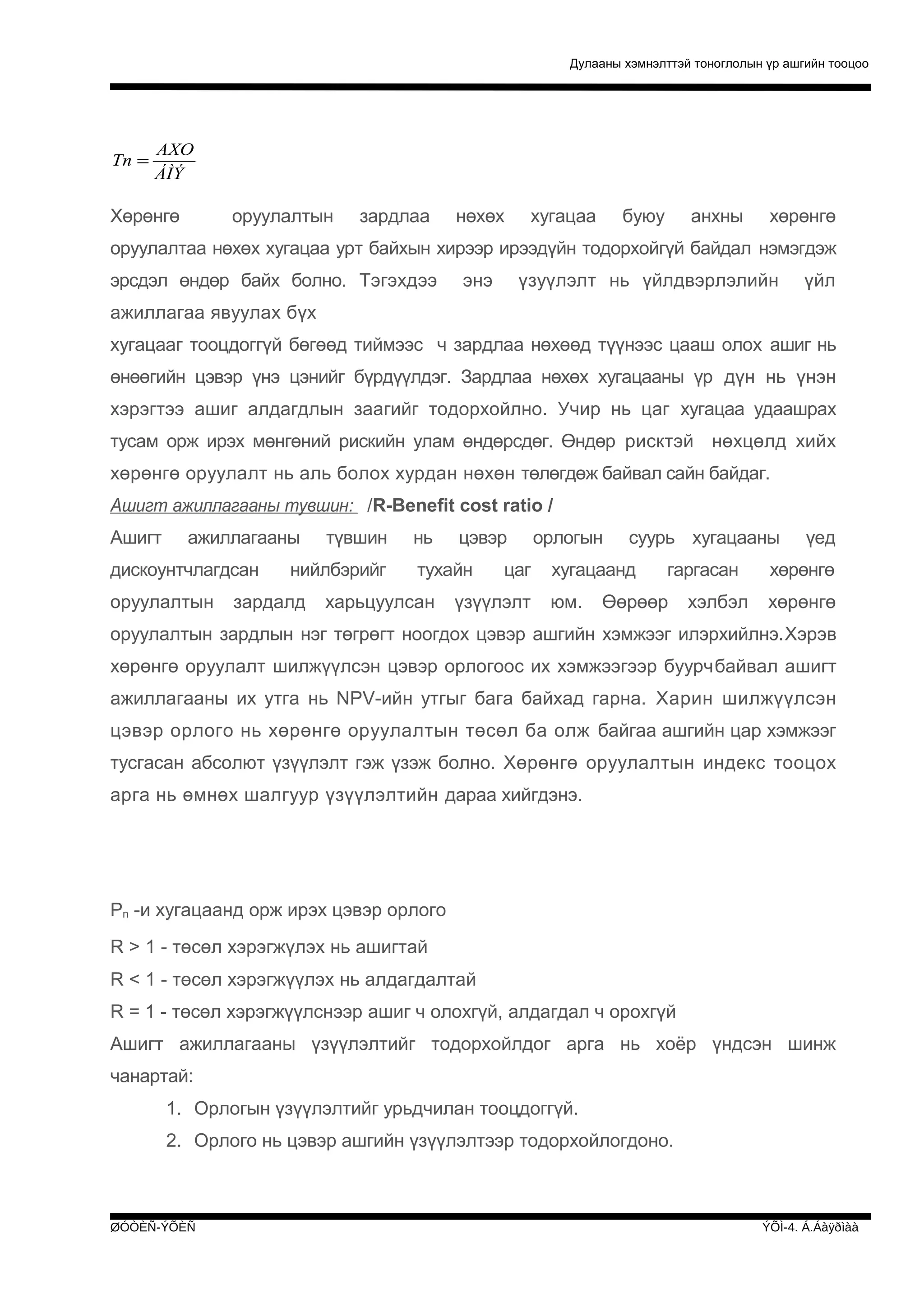 Дулааны хэмнэлттэй тоноглолын үр ашгийн тооцоо

Tn =

AXO
ÁÌÝ

Хөрөнгө

оруулалтын

зардлаа

нөхөх

хугацаа

буюу

анхны

хөрөнгө

оруулалтаа нөхөх хугацаа урт байхын хирээр ирээдүйн тодорхойгүй байдал нэмэгдэж
эрсдэл өндөр байх болно. Тэгэхдээ

энэ

үзуүлэлт нь үйлдвэрлэлийн

үйл

ажиллагаа явуулах бүх
хугацааг тооцдоггүй бөгөөд тиймээс ч зардлаа нөхөөд түүнээс цааш олох ашиг нь
өнөөгийн цэвэр үнэ цэнийг бүрдүүлдэг. Зардлаа нөхөх хугацааны үр дүн нь үнэн
хэрэгтээ ашиг алдагдлын заагийг тодорхойлно. Учир нь цаг хугацаа удаашрах
тусам орж ирэх мөнгөний рискийн улам өндөрсдөг. Өндөр рисктэй нөхцөлд хийх
хөрөнгө оруулалт нь аль болох хурдан нөхөн төлөгдөж байвал сайн байдаг.
Ашигт ажиллагааны тувшин: /R-Benefit cost ratio /
Ашигт

ажиллагааны

дискоунтчлагдсан
оруулалтын

түвшин

нийлбэрийг

зардалд

нь

цэвэр

тухайн

харьцуулсан

цаг

үзүүлэлт

орлогын

суурь хугацааны

хугацаанд
юм.

гаргасан

Өөрөөр

хэлбэл

үед

хөрөнгө
хөрөнгө

оруулалтын зардлын нэг төгрөгт ноогдох цэвэр ашгийн хэмжээг илэрхийлнэ.Хэрэв
хөрөнгө оруулалт шилжүүлсэн цэвэр орлогоос их хэмжээгээр буурчбайвал ашигт
ажиллагааны их утга нь NPV-ийн утгыг бага байхад гарна. Харин шилжүүлсэн
цэвэр орлого нь хөрөнгө оруулалтын төсөл ба олж байгаа ашгийн цар хэмжээг
тусгасан абсолют үзүүлэлт гэж үзэж болно. Хөрөнгө оруулалтын индекс тооцох
арга нь өмнөх шалгуур үзүүлэлтийн дараа хийгдэнэ.

Рn -и хугацаанд орж ирэх цэвэр орлого
R > 1 - төсөл хэрэгжүлэх нь ашигтай
R < 1 - төсөл хэрэгжүүлэх нь алдагдалтай
R = 1 - төсөл хэрэгжүүлснээр ашиг ч олохгүй, алдагдал ч орохгүй
Ашигт ажиллагааны үзүүлэлтийг тодорхойлдог арга нь хоёр үндсэн шинж
чанартай:
1. Орлогын үзүүлэлтийг урьдчилан тооцдоггүй.
2. Орлого нь цэвэр ашгийн үзүүлэлтээр тодорхойлогдоно.

ØÓÒÈÑ-ÝÕÈÑ

ÝÕÌ-4. Á.Áàÿðìàà

 