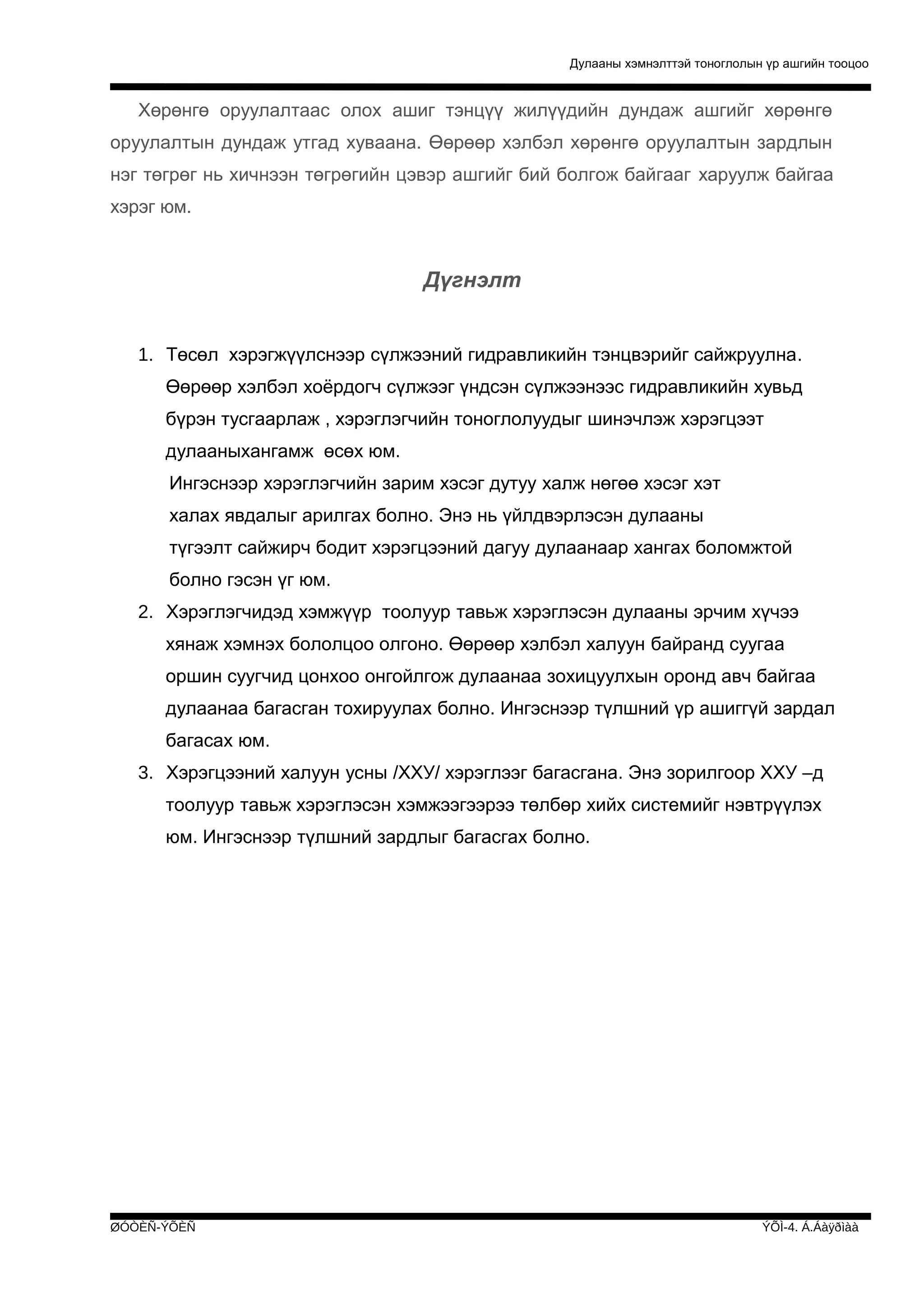 Дулааны хэмнэлттэй тоноглолын үр ашгийн тооцоо

Хөрөнгө оруулалтаас олох ашиг тэнцүү жилүүдийн дундаж ашгийг хөрөнгө
оруулалтын дундаж утгад хуваана. Өөрөөр хэлбэл хөрөнгө оруулалтын зардлын
нэг төгрөг нь хичнээн төгрөгийн цэвэр ашгийг бий болгож байгааг харуулж байгаа
хэрэг юм.

Дүгнэлт
1. Төсөл хэрэгжүүлснээр сүлжээний гидравликийн тэнцвэрийг сайжруулна.
Өөрөөр хэлбэл хоёрдогч сүлжээг үндсэн сүлжээнээс гидравликийн хувьд
бүрэн тусгаарлаж , хэрэглэгчийн тоноглолуудыг шинэчлэж хэрэгцээт
дулааныхангамж өсөх юм.
Ингэснээр хэрэглэгчийн зарим хэсэг дутуу халж нөгөө хэсэг хэт
халах явдалыг арилгах болно. Энэ нь үйлдвэрлэсэн дулааны
түгээлт сайжирч бодит хэрэгцээний дагуу дулаанаар хангах боломжтой
болно гэсэн үг юм.
2. Хэрэглэгчидэд хэмжүүр тоолуур тавьж хэрэглэсэн дулааны эрчим хүчээ
хянаж хэмнэх бололцоо олгоно. Өөрөөр хэлбэл халуун байранд суугаа
оршин суугчид цонхоо онгойлгож дулаанаа зохицуулхын оронд авч байгаа
дулаанаа багасган тохируулах болно. Ингэснээр түлшний үр ашиггүй зардал
багасах юм.
3. Хэрэгцээний халуун усны /ХХУ/ хэрэглээг багасгана. Энэ зорилгоор ХХУ –д
тоолуур тавьж хэрэглэсэн хэмжээгээрээ төлбөр хийх системийг нэвтрүүлэх
юм. Ингэснээр түлшний зардлыг багасгах болно.

ØÓÒÈÑ-ÝÕÈÑ

ÝÕÌ-4. Á.Áàÿðìàà

 