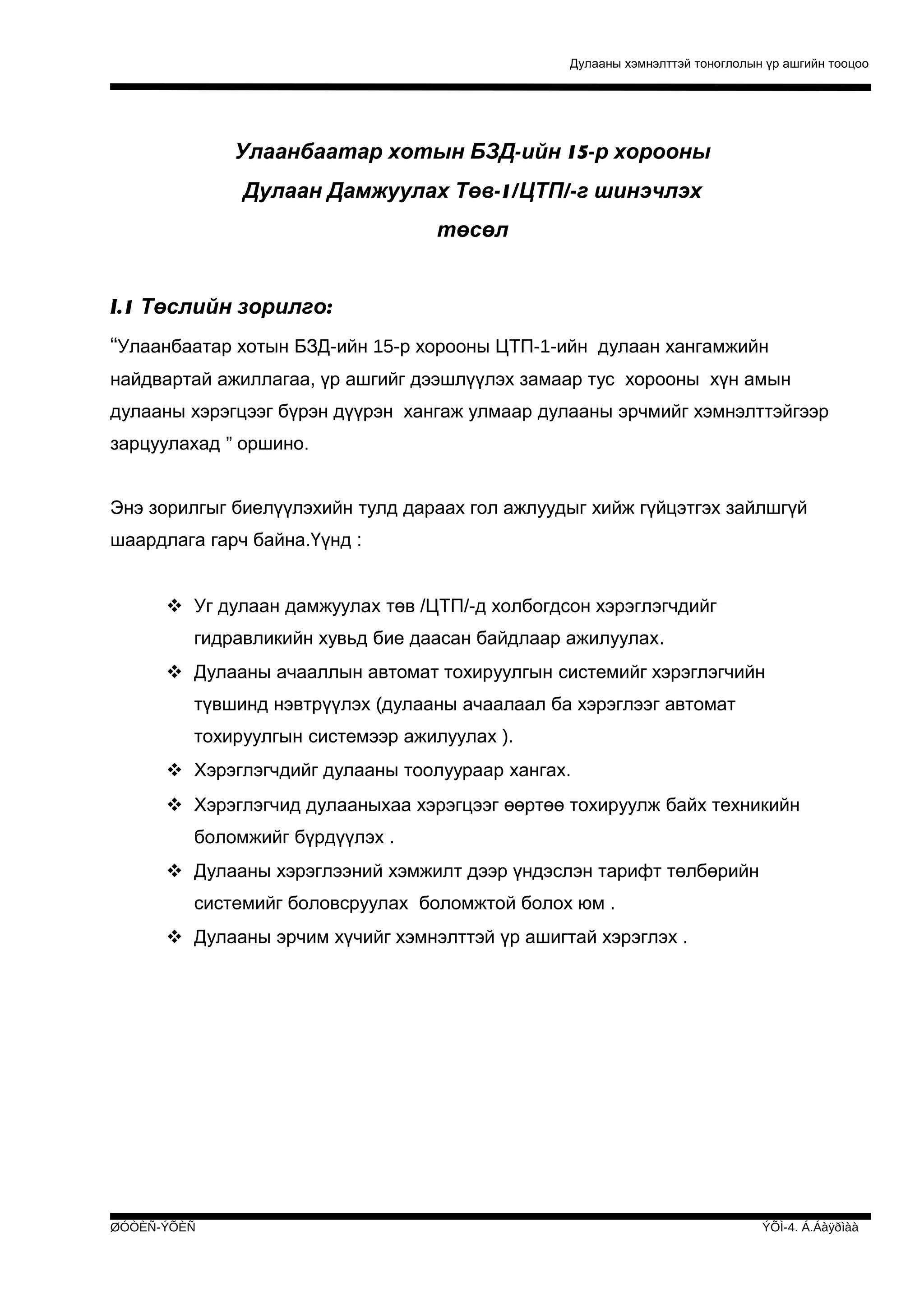 Дулааны хэмнэлттэй тоноглолын үр ашгийн тооцоо

Улаанбаатар хотын БЗД-ийн 15-р хорооны
Дулаан Дамжуулах Төв-1/ЦТП/-г шинэчлэх
төсөл
I.1 Төслийн зорилго:
“Улаанбаатар хотын БЗД-ийн 15-р хорооны ЦТП-1-ийн дулаан хангамжийн
найдвартай ажиллагаа, үр ашгийг дээшлүүлэх замаар тус хорооны хүн амын
дулааны хэрэгцээг бүрэн дүүрэн хангаж улмаар дулааны эрчмийг хэмнэлттэйгээр
зарцуулахад ” оршино.
Энэ зорилгыг биелүүлэхийн тулд дараах гол ажлуудыг хийж гүйцэтгэх зайлшгүй
шаардлага гарч байна.Үүнд :
 Уг дулаан дамжуулах төв /ЦТП/-д холбогдсон хэрэглэгчдийг
гидравликийн хувьд бие даасан байдлаар ажилуулах.
 Дулааны ачааллын автомат тохируулгын системийг хэрэглэгчийн
түвшинд нэвтрүүлэх (дулааны ачаалаал ба хэрэглээг автомат
тохируулгын системээр ажилуулах ).
 Хэрэглэгчдийг дулааны тоолуураар хангах.
 Хэрэглэгчид дулааныхаа хэрэгцээг өөртөө тохируулж байх техникийн
боломжийг бүрдүүлэх .
 Дулааны хэрэглээний хэмжилт дээр үндэслэн тарифт төлбөрийн
системийг боловсруулах боломжтой болох юм .
 Дулааны эрчим хүчийг хэмнэлттэй үр ашигтай хэрэглэх .

ØÓÒÈÑ-ÝÕÈÑ

ÝÕÌ-4. Á.Áàÿðìàà

 