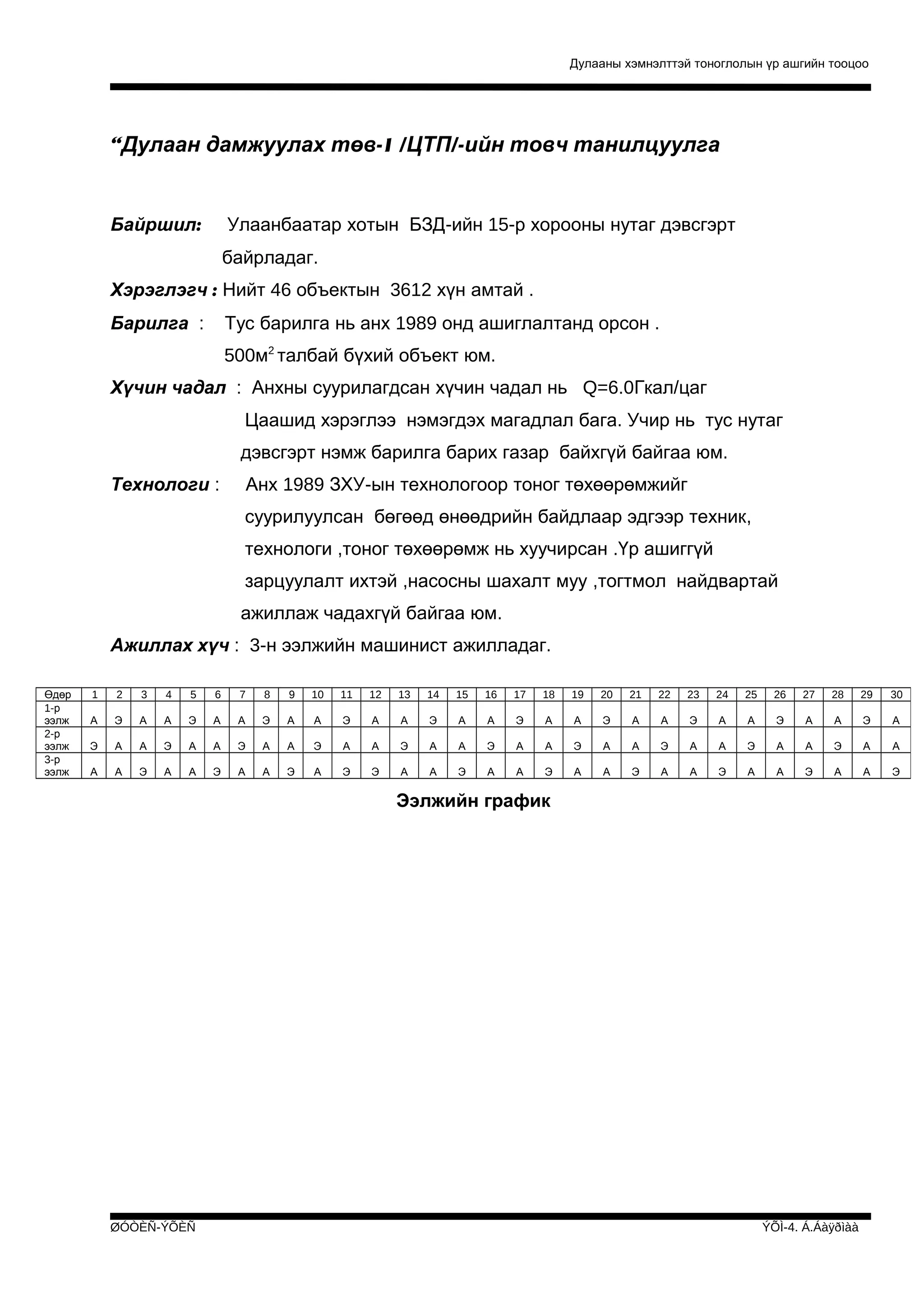 Дулааны хэмнэлттэй тоноглолын үр ашгийн тооцоо

“Дулаан дамжуулах төв-1 /ЦТП/-ийн товч танилцуулга

Байршил:

Улаанбаатар хотын БЗД-ийн 15-р хорооны нутаг дэвсгэрт
байрладаг.

Хэрэглэгч : Нийт 46 объектын 3612 хүн амтай .
Барилга :

Тус барилга нь анх 1989 онд ашиглалтанд орсон .
500м2 талбай бүхий объект юм.

Хүчин чадал : Анхны суурилагдсан хүчин чадал нь Q=6.0Гкал/цаг
Цаашид хэрэглээ нэмэгдэх магадлал бага. Учир нь тус нутаг
дэвсгэрт нэмж барилга барих газар байхгүй байгаа юм.
Технологи :

Анх 1989 ЗХУ-ын технологоор тоног төхөөрөмжийг
суурилуулсан бөгөөд өнөөдрийн байдлаар эдгээр техник,
технологи ,тоног төхөөрөмж нь хуучирсан .Үр ашиггүй
зарцуулалт ихтэй ,насосны шахалт муу ,тогтмол найдвартай
ажиллаж чадахгүй байгаа юм.

Ажиллах хүч : 3-н ээлжийн машинист ажилладаг.
Өдөр
1-р
ээлж
2-р
ээлж
3-р
ээлж

1

2

3

4

5

6

7

8

9

10

11

12

13

14

15

16

17

18

19

20

21

22

23

24

25

26

27

28

29

30

А

Э

А

А

Э

А

А

Э

А

А

Э

А

А

Э

А

А

Э

А

А

Э

А

А

Э

А

А

Э

А

А

Э

А

Э

А

А

Э

А

А

Э

А

А

Э

А

А

Э

А

А

Э

А

А

Э

А

А

Э

А

А

Э

А

А

Э

А

А

А

А

Э

А

А

Э

А

А

Э

А

Э

Э

А

А

Э

А

А

Э

А

А

Э

А

А

Э

А

А

Э

А

А

Э

Ээлжийн график

ØÓÒÈÑ-ÝÕÈÑ

ÝÕÌ-4. Á.Áàÿðìàà

 
