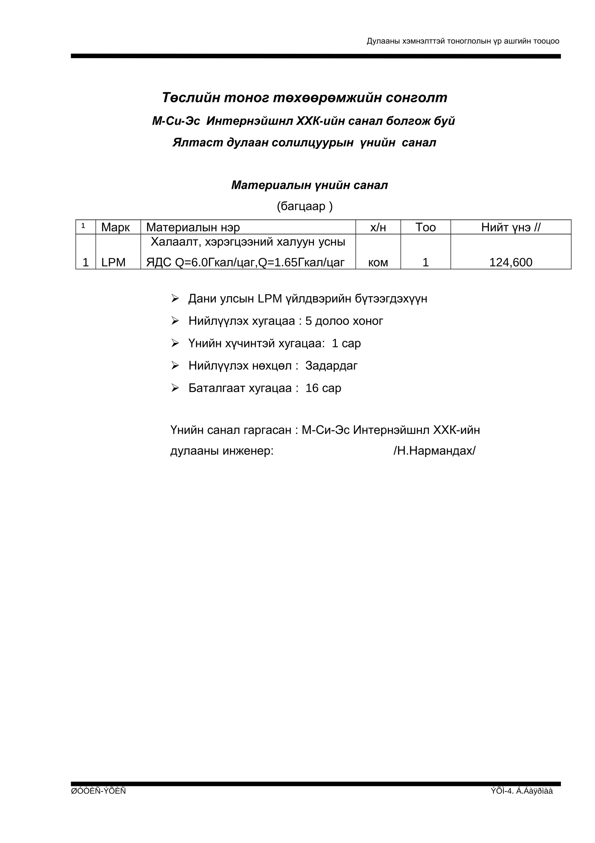 Дулааны хэмнэлттэй тоноглолын үр ашгийн тооцоо

Төслийн тоног төхөөрөмжийн сонголт
М-Си-Эс Интернэйшнл ХХК-ийн санал болгож буй
Ялтаст дулаан солилцуурын үнийн санал
Материалын үнийн санал
(багцаар )
¹

Марк

Материалын нэр
Халаалт, хэрэгцээний халуун усны

х/н

Тоо

Нийт үнэ //

1

LPM

ЯДС Q=6.0Гкал/цаг,Q=1.65Гкал/цаг

ком

1

124,600

 Дани улсын LPM үйлдвэрийн бүтээгдэхүүн
 Нийлүүлэх хугацаа : 5 долоо хоног
 Үнийн хүчинтэй хугацаа: 1 сар
 Нийлүүлэх нөхцөл : Задардаг
 Баталгаат хугацаа : 16 сар
Үнийн санал гаргасан : М-Си-Эс Интернэйшнл ХХК-ийн
дулааны инженер:

ØÓÒÈÑ-ÝÕÈÑ

/Н.Нармандах/

ÝÕÌ-4. Á.Áàÿðìàà

 