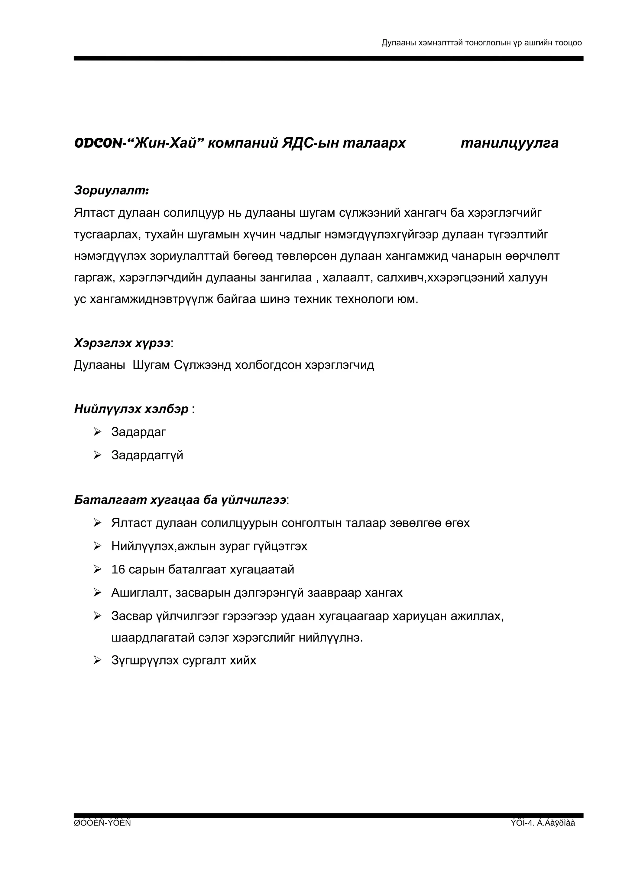 Дулааны хэмнэлттэй тоноглолын үр ашгийн тооцоо

ODCON-“Жин-Хай” компаний ЯДС-ын талаарх

танилцуулга

Зориулалт:
Ялтаст дулаан солилцуур нь дулааны шугам сүлжээний хангагч ба хэрэглэгчийг
тусгаарлах, тухайн шугамын хүчин чадлыг нэмэгдүүлэхгүйгээр дулаан түгээлтийг
нэмэгдүүлэх зориулалттай бөгөөд төвлөрсөн дулаан хангамжид чанарын өөрчлөлт
гаргаж, хэрэглэгчдийн дулааны зангилаа , халаалт, салхивч,ххэрэгцээний халуун
ус хангамжиднэвтрүүлж байгаа шинэ техник технологи юм.
Хэрэглэх хүрээ:
Дулааны Шугам Сүлжээнд холбогдсон хэрэглэгчид
Нийлүүлэх хэлбэр :
 Задардаг
 Задардаггүй
Баталгаат хугацаа ба үйлчилгээ:
 Ялтаст дулаан солилцуурын сонголтын талаар зөвөлгөө өгөх
 Нийлүүлэх,ажлын зураг гүйцэтгэх
 16 сарын баталгаат хугацаатай
 Ашиглалт, засварын дэлгэрэнгүй заавраар хангах
 Засвар үйлчилгээг гэрээгээр удаан хугацаагаар хариуцан ажиллах,
шаардлагатай сэлэг хэрэгслийг нийлүүлнэ.
 Зүгшрүүлэх сургалт хийх

ØÓÒÈÑ-ÝÕÈÑ

ÝÕÌ-4. Á.Áàÿðìàà

 