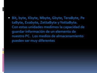  Bit, byte, Kbyte, Mbyte, Gbyte, TeraByte, Pe

taByte, Exabyte, ZettaByte y YottaByte.
Con estas unidades medimos la capacidad de
guardar información de un elemento de
nuestro PC. Los medios de almacenamiento
pueden ser muy diferentes

 