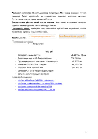 15
Авьяасыг хөгжүүлэх: Нэмэлт даалгавар гүйцэтгэдэг. Мөн багаар ажиллаж бүтээл
гаргахдаа бусад мэдээллийн эх сурвалжуудыг ашиглаж, мэдээлэл цуглуулж,
боловсруулж дүгнэлт гаргах чадвартай болсон.
Боловсролын үйлчилгээний сэтгэл ханамж: Үнэлгээний аргачлалын талаараа
судалгаа авахад сурагчид сэтгэл хангалуун байсан.
Сайжруулах санал: Оролцоон дээр даалгаврын гүйцэтгэлийг нарийвчлан тооцох
тэмдэглэгээ гаргах нь чухал юм гэж үзлээ.
Teacher.sur.mn- - -
байршуулсан.
НОМ ЗҮЙ
• Боловсрол судлал сэтгүүл УБ, 2011он 10 сар
• Судалгааны арга зүй Д.Түмэндэмбэрэл УБ, 2010 он
• Сурган хүмүүжүүлэх зүйн үндэс” Ш.Ичинхорлоо УБ, 2006 он
• “Физикийн боловсролын стандарт УБ, 2003 он
• Мэдээлэл зүй II багшийн ном УБ, 2014 он
• Боловсролын шинэчлэгдсэн дүрэм, журам
• Багшийн ажлыг үнэлж, дүгнэх журам
Интернэтийн мэдээлэл
• http://en.wikipedia.org/wiki/Child_development
• http://www.howkidsdevelop.com/developSkills.html#dev
• http://uranchimeg.com/Education/?p=5819
• http://rer.sagurup.com/content/53/1/117.full.pdf
 