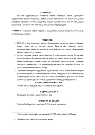 1
ХУРААНГУЙ
ЕБС-ийн суралцагчдын үнэлгээнд мэдлэг чадварын ололт, дутагдалыг
тодорхойлоод зогсохгүй оролцоо, дадал хэвшил, төлөвшлийг иж бүрнээр нь үнэлэх
шаардлага тулгарсан. Үүнтэй уялдан бид мэдлэг чадварын ахиц амжилт 60%, дадал
хэвшил 30%, оролцоог 10% -тайгаар үнэлж дүгнэх шийдэлд хүрэв.
ТҮЛХҮҮР ҮГ: төлөвшил, мэдлэг чадварын ахиц, амжилт, авьяас хөгжүүлэх, эрүүлмэнд,
сэтгэлханамж, үнэлгээ
ҮНДЭСЛЭЛ
1. 2013-2014 оны хичээлийн жилээс боловсролын шинэчлэл хийгдэж багшийн
ажлыг үнэлэх шалгуур үзүүлэлт гарсан. Суралцагчийн төлөвшил, мэдлэг
чадварын ахиц, авьяасыг нээн хөгжүүлсэн байдал, эрүүл мэнд, боловсролын
үйлчилгээний сэтгэл ханамж.
2. Сэтгэл зүйчдийн судалж тогтоосноор хүн болгонд мэддэг, чаддаг болон хийж
бүтээсэн зүйлээ бусдаар үнэлүүлэх, урмын үг сонсох хэрэгцээ угаас байдаг.
Манай Монголчууд эртнээс “Урмыг нь хугалахаар, ууцыг нь хугал”, “Бурмаар
тэтгэснээс урмаар тэтгэ” гэх мэтчилэн сургаж ирсэн нь үнэлгээнд ихээхэн ач
холбогдол өгч байсны жишээ болно. 1
3. “Ерөнхий боловсролын сургуулийн суралцагчийн болон боловсролын чанарын
үнэлгээний журам”-д Үнэлгээний хэлбэр, зохион байгуулалын 3.10-т заасныдагуу
Улирлын үнэлгээг тооцохдоо ирц 10%, явцын үнэлгээ 60% , улирлын шалгалтын
үнэлгээ 30 хүртэл хувь гэж тооцон, эдгээрийн нийлбэр дүнгээр гаргана. 2
СУДАЛГААНИЙ ШИНЭЛЭГ ТАЛ
Ээлжит хичээл бүр дээр явцын үнэлгээг үнэлж туршсан.
СУДАЛГААНЫ АРГА
Ярилцлага, ажиглалт, харьцуулалтын арга
СУДАЛГААНЫ ОБЪЕКТ
Үндэсний лаборатори сургуулийн 6-11-р ангиуд хамрагдсан.
• 1
Үнэлгээний орчин үеийн чиг хандлага ШУТИС-ийн профессор Л.Тамир
• 2
Боловсролын шинэчлэгдсэн дүрэм, журам
 