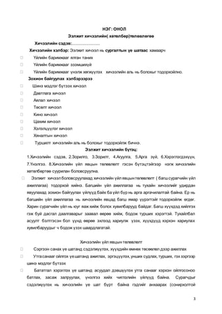 3
НЭГ: ОНОЛ
Ээлжит хичээлийн( хөтөлбөр)төлөвлөгөө
Хичээлийн сэдэв:.........................
Хичээлийн хэлбэр: Ээлжит хичээл нь сургалтын үе шатаас хамаарч
Үйлийн баримжааг ялган таних
Үйлийн баримжааг эзэмшихүй
Үйлийн баримжааг үнэлж хөгжүүлэх хичээлийн аль нь болохыг тодорхойлно.
Зохион байгуулах хэлбэрээрээ
Шинэ мэдлэг бүтээх хичээл
Давтлага хичээл
Аялал хичээл
Төсөлт хичээл
Кино хичээл
Цахим хичээл
Хэлэлцүүлэг хичээл
Хяналтын хичээл
Туршилт хичээлийн аль нь болохыг тодорхойлж бичнэ.
Ээлжит хичээлийн бүтэц:
1.Хичээлийн сэдэв, 2.Зорилго, 3.Зорилт, 4.Агуулга, 5.Арга зүй, 6.Хэрэглэгдэхүүн,
7.Үнэлгээ. 8.Хичээлийн үйл явцын төлөвлөлт гэсэн бүтэцтэйгээр нэгж хичээлийн
хөтөлбөртөө суурилан боловсруулна.
Ээлжит хичээлболовсруулахад хичээлийн үйлявцынтөлөвлөлт ( багшсурагчийн үйл
ажиллагаа) тодорхой хийнэ. Багшийн үйл ажиллагаа нь тухайн хичээлийг удирдан
явуулахад зохион байгуулах үйлүүд байх ба үйл бүр нь арга аргачилалтай байна. Ер нь
багшийн үйл ажиллагаа нь хичээлийн явцад багш ямар үүрэгтэйг тодорхойлж өгдөг.
Харин сурагчийн үйл нь юуг яаж хийж болох хувилбарууд байдаг. Багш хүүхдэд хийлгэх
гэж буй дасгал даалгаварыг заавал өөрөө хийж, бодож турших хэрэгтэй. Тухайлбал
асуулт бэлтгэсэн бол үүнд өөрөө эхлээд хариулж үзэх, хүүхдүүд хэрхэн хариулах
хувилбаруудыг ч бодож үзэх шаардлагатай.
Хичээлийн үйл явцын төлөвлөлт
Сэргээн санах үе шатанд сэдэлжүүлэх, хүүхдийн өмнөх төсөөлөл дээр ажиллах
Утгасанааг ойлгох үешатанд ажиглах, эргэцүүлэх,унших судлах, турших, гэх зэргээр
шинэ мэдлэг бүтээх
Бататгал хэрэглэх үе шатанд асуудал дэвшүүлэх утга санааг хэрхэн ойлгосоноо
батлах, засаж залруулах, үнэлгээ хийх чиглэлийн үйлүүд байна. Сурагчдыг
сэдэлжүүлэх нь хичээлийн үе шат бүрт байна гэдгийг анхаарах (сонирхолтой
 